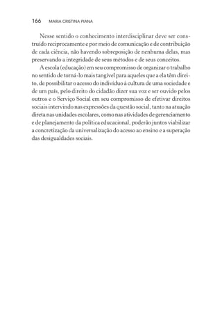 166 MARIA CRISTINA PIANA
Nesse sentido o conhecimento interdisciplinar deve ser cons-
truído reciprocamente e por meio de comunicação e de contribuição
de cada ciência, não havendo sobreposição de nenhuma delas, mas
preservando a integridade de seus métodos e de seus conceitos.
A escola (educação) em seu compromisso de organizar o trabalho
no sentido de torná-lo mais tangível para aqueles que a ela têm direi-
to, de possibilitar o acesso do indivíduo à cultura de uma sociedade e
de um país, pelo direito do cidadão dizer sua voz e ser ouvido pelos
outros e o Serviço Social em seu compromisso de efetivar direitos
sociais intervindo nas expressões da questão social, tanto na atuação
direta nas unidades escolares, como nas atividades de gerenciamento
e de planejamento da política educacional, poderão juntos viabilizar
a concretização da universalização do acesso ao ensino e a superação
das desigualdades sociais.
 