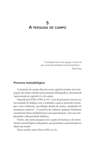 5
A PESQUISA DE CAMPO
“A inteligência de uma equipe é maior do
que a soma da inteligência de seus membros”.
Peter Seng
Percurso metodológico
A pesquisa de campo descrita neste capítulo propõe uma inte-
gração dos dados obtidos pela pesquisa bibliográﬁca, documental
(apresentada no capítulo 4) e de campo.
Segundo José Filho (2006, p.64) “o ato de pesquisar traz em si a
necessidade do diálogo com a realidade a qual se pretende investi-
gar e com o diferente, um diálogo dotado de crítica, canalizador de
momentos criativos”. A tentativa de conhecer qualquer fenômeno
constituinte dessa realidade busca uma aproximação, visto sua com-
plexidade e dinamicidade dialética.
Porém, não existe pesquisa sem o apoio de técnicas e de instru-
mentos metodológicos adequados, que permitam a aproximação ao
objeto de estudo.
Nesse sentido, para Demo (2002, p.16),
 