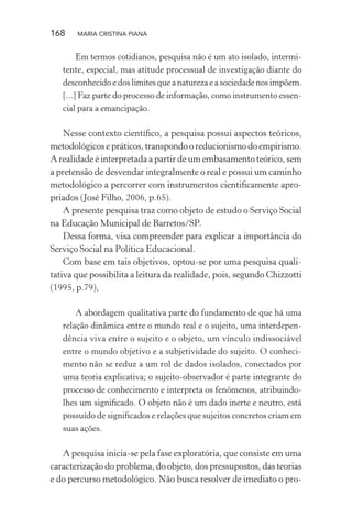 168 MARIA CRISTINA PIANA
Em termos cotidianos, pesquisa não é um ato isolado, intermi-
tente, especial, mas atitude processual de investigação diante do
desconhecido e dos limites que a natureza e a sociedade nos impõem.
[...] Faz parte do processo de informação, como instrumento essen-
cial para a emancipação.
Nesse contexto cientíﬁco, a pesquisa possui aspectos teóricos,
metodológicos e práticos, transpondo o reducionismo do empirismo.
A realidade é interpretada a partir de um embasamento teórico, sem
a pretensão de desvendar integralmente o real e possui um caminho
metodológico a percorrer com instrumentos cientiﬁcamente apro-
priados (José Filho, 2006, p.65).
A presente pesquisa traz como objeto de estudo o Serviço Social
na Educação Municipal de Barretos/SP.
Dessa forma, visa compreender para explicar a importância do
Serviço Social na Política Educacional.
Com base em tais objetivos, optou-se por uma pesquisa quali-
tativa que possibilita a leitura da realidade, pois, segundo Chizzotti
(1995, p.79),
A abordagem qualitativa parte do fundamento de que há uma
relação dinâmica entre o mundo real e o sujeito, uma interdepen-
dência viva entre o sujeito e o objeto, um vínculo indissociável
entre o mundo objetivo e a subjetividade do sujeito. O conheci-
mento não se reduz a um rol de dados isolados, conectados por
uma teoria explicativa; o sujeito-observador é parte integrante do
processo de conhecimento e interpreta os fenômenos, atribuindo-
lhes um signiﬁcado. O objeto não é um dado inerte e neutro, está
possuído de signiﬁcados e relações que sujeitos concretos criam em
suas ações.
A pesquisa inicia-se pela fase exploratória, que consiste em uma
caracterização do problema, do objeto, dos pressupostos, das teorias
e do percurso metodológico. Não busca resolver de imediato o pro-
 
