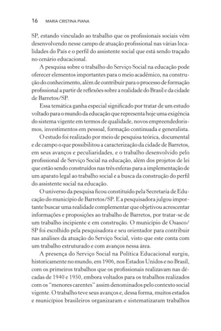 16 MARIA CRISTINA PIANA
SP, estando vinculado ao trabalho que os proﬁssionais sociais vêm
desenvolvendo nesse campo de atuação proﬁssional nas várias loca-
lidades do País e o perﬁl do assistente social que está sendo traçado
no cenário educacional.
A pesquisa sobre o trabalho do Serviço Social na educação pode
oferecer elementos importantes para o meio acadêmico, na constru-
çãodoconhecimento,alémdecontribuirparaoprocessodeformação
proﬁssionalapartirdereﬂexõessobrearealidadedoBrasiledacidade
de Barretos/SP.
Essa temática ganha especial signiﬁcado por tratar de um estudo
voltadoparaomundodaeducaçãoquerepresentahojeumaexigência
do sistema vigente em termos de qualidade, novos empreendedoris-
mos, investimentos em pessoal, formação continuada e generalista.
O estudo foi realizado por meio de pesquisa teórica, documental
e de campo o que possibilitou a caracterização da cidade de Barretos,
em seus avanços e peculiaridades, e o trabalho desenvolvido pelo
proﬁssional de Serviço Social na educação, além dos projetos de lei
que estão sendo construídos nas três esferas para a implementação de
um aparato legal ao trabalho social e a busca da construção do perﬁl
do assistente social na educação.
O universo da pesquisa ﬁcou constituído pela Secretaria de Edu-
cação do município de Barretos/SP. E a pesquisadora julgou impor-
tante buscar uma realidade complementar que objetivou acrescentar
informações e proposições ao trabalho de Barretos, por tratar-se de
um trabalho incipiente e em construção. O município de Osasco/
SP foi escolhido pela pesquisadora e seu orientador para contribuir
nas análises da atuação do Serviço Social, visto que este conta com
um trabalho estruturado e com avanços nessa área.
A presença do Serviço Social na Política Educacional surgiu,
historicamente no mundo, em 1906, nos Estados Unidos e no Brasil,
com os primeiros trabalhos que os proﬁssionais realizavam nas dé-
cadas de 1940 e 1950, embora voltados para os trabalhos realizados
com os “menores carentes” assim denominados pelo contexto social
vigente. O trabalho teve seus avanços e, dessa forma, muitos estados
e municípios brasileiros organizaram e sistematizaram trabalhos
 