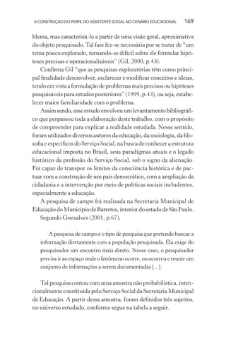 A CONSTRUÇÃO DO PERFIL DO ASSISTENTE SOCIAL NO CENÁRIO EDUCACIONAL 169
blema, mas caracterizá-lo a partir de uma visão geral, aproximativa
do objeto pesquisado.Tal fase fez-se necessária por se tratar de “um
tema pouco explorado, tornando-se difícil sobre ele formular hipó-
teses precisas e operacionalizáveis” (Gil, 2000, p.43).
Conﬁrma Gil “que as pesquisas exploratórias têm como princi-
pal ﬁnalidade desenvolver, esclarecer e modiﬁcar conceitos e ideias,
tendo em vista a formulação de problemas mais precisos ou hipóteses
pesquisáveis para estudos posteriores” (1999, p.43), ou seja, estabe-
lecer maior familiaridade com o problema.
Assim sendo, esse estudo envolveu um levantamento bibliográﬁ-
co que perpassou toda a elaboração deste trabalho, com o propósito
de compreender para explicar a realidade estudada. Nesse sentido,
foram utilizados diversos autores da educação, da sociologia, da ﬁlo-
soﬁa e especíﬁcos do Serviço Social, na busca de conhecer a estrutura
educacional imposta no Brasil, seus paradigmas atuais e o legado
histórico da proﬁssão do Serviço Social, sob o signo da alienação.
Foi capaz de transpor os limites da consciência histórica e de pac-
tuar com a construção de um país democrático, com a ampliação da
cidadania e a intervenção por meio de políticas sociais includentes,
especialmente a educação.
A pesquisa de campo foi realizada na Secretaria Municipal de
Educação do Município de Barretos, interior do estado de São Paulo.
Segundo Gonsalves (2001, p.67),
A pesquisa de campo é o tipo de pesquisa que pretende buscar a
informação diretamente com a população pesquisada. Ela exige do
pesquisador um encontro mais direto. Nesse caso, o pesquisador
precisa ir ao espaço onde o fenômeno ocorre, ou ocorreu e reunir um
conjunto de informações a serem documentadas [...].
Tal pesquisa contou com uma amostra não probabilística, inten-
cionalmente constituída pelo Serviço Social da Secretaria Municipal
de Educação. A partir dessa amostra, foram deﬁnidos três sujeitos,
no universo estudado, conforme segue na tabela a seguir.
 