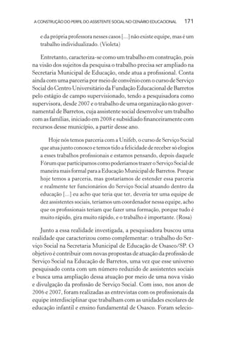A CONSTRUÇÃO DO PERFIL DO ASSISTENTE SOCIAL NO CENÁRIO EDUCACIONAL 171
e da própria professora nesses casos [...] não existe equipe, mas é um
trabalho individualizado. (Violeta)
Entretanto, caracteriza-se como um trabalho em construção, pois
na visão dos sujeitos da pesquisa o trabalho precisa ser ampliado na
Secretaria Municipal de Educação, onde atua a proﬁssional. Conta
ainda com uma parceria por meio de convênio com o curso de Serviço
Social do Centro Universitário da Fundação Educacional de Barretos
pelo estágio de campo supervisionado, tendo a pesquisadora como
supervisora, desde 2007 e o trabalho de uma organização não gover-
namental de Barretos, cuja assistente social desenvolve um trabalho
com as famílias, iniciado em 2008 e subsidiado ﬁnanceiramente com
recursos desse município, a partir desse ano.
Hoje nós temos parceria com a Unifeb, o curso de Serviço Social
que atua junto conosco e temos tido a felicidade de receber só elogios
a esses trabalhos proﬁssionais e estamos pensando, depois daquele
Fórum que participamos como poderíamos trazer o Serviço Social de
maneiramaisformalparaaEducaçãoMunicipaldeBarretos.Porque
hoje temos a parceria, mas gostaríamos de estender essa parceria
e realmente ter funcionários do Serviço Social atuando dentro da
educação [...] eu acho que teria que ter, deveria ter uma equipe de
dez assistentes sociais, teríamos um coordenador nessa equipe, acho
que os proﬁssionais teriam que fazer uma formação, porque tudo é
muito rápido, gira muito rápido, e o trabalho é importante. (Rosa)
Junto a essa realidade investigada, a pesquisadora buscou uma
realidade que caracterizou como complementar: o trabalho do Ser-
viço Social na Secretaria Municipal de Educação de Osasco/SP. O
objetivo é contribuir com novas propostas de atuação da proﬁssão de
Serviço Social na Educação de Barretos, uma vez que esse universo
pesquisado conta com um número reduzido de assistentes sociais
e busca uma ampliação dessa atuação por meio de uma nova visão
e divulgação da proﬁssão de Serviço Social. Com isso, nos anos de
2006 e 2007, foram realizadas as entrevistas com os proﬁssionais da
equipe interdisciplinar que trabalham com as unidades escolares de
educação infantil e ensino fundamental de Osasco. Foram selecio-
 