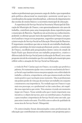 172 MARIA CRISTINA PIANA
nados os proﬁssionais que possuem cargo de cheﬁa e que respondem
pela política educacional no município: assistente social que é a
coordenadora da equipe interdisciplinar, a diretora do departamento
das escolas de ensino básico e a secretária municipal de educação.
A experiência do Serviço Social na Secretaria Municipal de Edu-
cação do Município de Osasco, com aproximadamente oito anos de
trabalho, contribuiu para uma transposição dessa experiência para
o município de Barretos. Signiﬁcou um acréscimo ao conhecimento,
podendo-se aﬁrmar que por meio da experiência de Osasco, será pos-
sível analisar e traçar novas propostas, sugestões e perspectivas para
a intervenção do Serviço Social na Educação Municipal de Barretos.
É importante considerar que não se trata de um trabalho ﬁnalizado,
perfeito e protótipo de intervenção proﬁssional, porém, o município
de Osasco, escolhido pela pesquisadora dentre vários do estado de
Saulo Paulo que desenvolvem um trabalho propositivo, criativo e
diferenciado do Serviço Social junto à educação do Brasil, teve como
proposta inicial do orientador que foi convidado pelo município para
reﬂetir sobre a atuação do Serviço Social na Educação.
a vinda do Prof. Canôas aqui em Osasco, na ocasião que proferiu a
palestra, foi exatamente ajudar-nos a construir essa história do Servi-
çoSocialeaquitambémtemosessapreocupaçãocomaefetividadedo
trabalho, a eﬁcácia, a importância, acho que estamos tendo um fator
muito positivo que é aceitação nesse momento. Mas os proﬁssionais
nãopodemperderdevistaquedevemfazerumtrabalhoemconjunto
e mostrarem a sua importância. Na verdade aqui em Osasco é o que
mais nos preocupa, se o proﬁssional vai dar conta disso, até respal-
dar essa expectativa que existe. Nós estamos vivendo um momento
ímpar em Osasco. Nesse sentido acho que é muito importante essa
iniciativa e o objeto da tua tese, pois vai contribuir para a Academia
e para ressaltar a importância do Serviço Social como um todo, que
para mim é muito relevante. Fico feliz com os saltos de qualidade da
nossa área do Serviço Social. (Margarida)
Os entrevistados foram denominados como profissionais da
educação que contribuíram no conhecimento com propostas para o
 