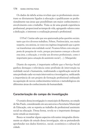 174 MARIA CRISTINA PIANA
Os dados da tabela acima revelam que os proﬁssionais encon-
tram-se diretamente ligados à educação e qualiﬁcaram-se proﬁs-
sionalmente nas áreas que possibilitam um maior conhecimento e
envolvimento com o trabalho. Trata-se de uma grande experiência
proﬁssional, proporcional ao tempo de vida, agregando valores como
a dedicação, o interesse e a realização pessoal e proﬁssional.
O Prof. Canôas sabe que sou apaixonada pelas questões sociais;
tanto que tive diversos trabalhos, Febem, Penitenciária, sou muito
suspeita, sou ansiosa, às vezes sou ingênua imaginando que a gente
vai transformar esta realidade social. Ficamos felizes com esta pro-
posta de pesquisa de vocês, porque precisamos começar a discutir
essa área, a educação, e revelar aos diversos proﬁssionais, como é
importante para a atuação do assistente social [...]. (Margarida)
Diante do exposto, é importante refletir que o Serviço Social
ganhou destaque e relevância como profissão de intervenção na
realidade social e humanista, reaﬁrmando a signiﬁcação social de
uma proﬁssão cada vez mais interventiva e investigativa, ratiﬁcando
a importância de um projeto de formação proﬁssional embasado
na aquisição de novos conhecimentos teóricos e metodológicos em
diferentes áreas do conhecimento da humanidade.
Caracterização do campo de investigação
O cenário dessa investigação é o município de Barretos, no estado
de São Paulo, considerando em seu universo a Secretaria Municipal
de Educação, este se reporta ao trabalho do proﬁssional assistente
social na educação. Dessa forma, revela-se o importante destaque
neste estudo ao município.
Busca-se ressaltar alguns aspectos relevantes integrados direta-
mente ao objeto de estudo dessa investigação, não se pretendendo
aprofundar nos dados histórico, social, econômico e cultural da
cidade.
 