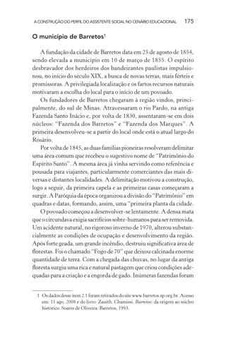 A CONSTRUÇÃO DO PERFIL DO ASSISTENTE SOCIAL NO CENÁRIO EDUCACIONAL 175
O município de Barretos1
A fundação da cidade de Barretos data em 25 de agosto de 1854,
sendo elevada a município em 10 de março de 1855. O espírito
desbravador dos herdeiros dos bandeirantes paulistas impulsio-
nou, no início do século XIX, a busca de novas terras, mais férteis e
promissoras. A privilegiada localização e os fartos recursos naturais
motivaram a escolha do local para o início de um povoado.
Os fundadores de Barretos chegaram à região vindos, princi-
palmente, do sul de Minas. Atravessaram o rio Pardo, na antiga
Fazenda Santo Inácio e, por volta de 1830, assentaram-se em dois
núcleos: “Fazenda dos Barretos” e “Fazenda dos Marques”. A
primeira desenvolveu-se a partir do local onde está o atual largo do
Rosário.
Por volta de 1845, as duas famílias pioneiras resolveram delimitar
uma área comum que recebeu o sugestivo nome de “Patrimônio do
Espírito Santo”. A mesma área já vinha servindo como referência e
pousada para viajantes, particularmente comerciantes das mais di-
versas e distantes localidades. A delimitação motivou a construção,
logo a seguir, da primeira capela e as primeiras casas começaram a
surgir. A Paróquia da época organizou a divisão do “Patrimônio” em
quadras e datas, formando, assim, uma “primeira planta da cidade.
O povoado começou a desenvolver-se lentamente. A densa mata
queocircundavaexigiasacrifíciossobre-humanosparaserremovida.
Um acidente natural, no rigoroso inverno de 1970, alterou substan-
cialmente as condições de ocupação e desenvolvimento da região.
Após forte geada, um grande incêndio, destruiu signiﬁcativa área de
ﬂorestas. Foi o chamado “Fogo de 70” que deixou calcinada enorme
quantidade de terra. Com a chegada das chuvas, no lugar da antiga
ﬂoresta surgiu uma rica e natural pastagem que criou condições ade-
quadas para a criação e a engorda de gado. Inúmeras fazendas foram
1 Os dados desse item 2.1 foram retirados do site www.barretos.sp.org.br. Acesso
em: 11 ago. 2008 e do livro: Zauith, Chamissi. Barretos: da origem ao núcleo
histórico. Soares de Oliveira: Barretos, 1993.
 