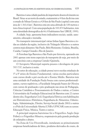 A CONSTRUÇÃO DO PERFIL DO ASSISTENTE SOCIAL NO CENÁRIO EDUCACIONAL 177
Barretoséumacidadepaulistadeimportantedesenvolvimentono
Brasil. Situa-se ao norte do estado, exatamente a 44 km da divisa com
o estado de Minas Gerais e a 420 km de São Paulo (capital) com uma
área de 1.563,6 km2
, Barretos está em uma altitude de 530 metros e
tem clima tropical. Com uma população de 103.874 habitantes, tem
uma densidade demográﬁca de 66,43 habitantes/km2
(IBGE, 1999).
A cidade, hoje, apresenta bons indicadores sociais, saúde, sane-
amento, educação e moradia.
No transporte intermunicipal várias linhas ligam Barretos a to-
das as cidades da região, inclusive do Triângulo Mineiro e a outros
centros mais distantes: São Paulo, Belo Horizonte, Goiânia, Brasília,
Cuiabá, Campo Grande e Rio de Janeiro.
A Ferroban liga Barretos a São Paulo por ferrovia, operando em
2001 apenas com trens especiais de transporte de soja, por meio de
um convênio com a empresa Cutrale/Quintela.
O Aeroporto Municipal suporta pousos e decolagens de jatos
707/737, inclusive à noite.
No setor de educação, a cidade possui nove escolas estaduais de
5ª a 8ª séries do Ensino Fundamental, várias escolas particulares
com cursos desde a pré-escola até o Ensino Médio. Barretos tem
uma unidade da Fundação Paula Souza com cursos proﬁssionali-
zantes, cursos supletivos, a Faculdade Integrada Soares de Oliveira
com cursos de graduação e pós-graduação nas áreas de Pedagogia,
Ciências Contábeis e Processamento de Dados e outras, o Centro
Universitário da Fundação Educacional de Barretos com 22 cursos
dentre eles, Engenharia Civil, Engenharia Elétrica com habilitações
em Eletrotécnica e Eletrônica, Engenharia de Alimentos, Odonto-
logia, Administração, Direito, Serviço Social (desde 2003) e outros
e o Polo da Universidade Aberta (UNB e UFSCAR) com os cursos:
Educação Física, Música, Teatro e outros.
A principal empresa barretense foi o Frigorífico Anglo (hoje
Friboi) e o Frigoríﬁco Minerva, responsáveis pela grande produção
de enlatados e abates.
Na Zona de Uso Diversiﬁcado, instalaram-se primeiramente
empresas beneﬁciadoras de látex, produtos derivados do couro, de
 