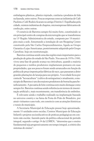 178 MARIA CRISTINA PIANA
embalagens plásticas, plástico injetado, cutelaria e produtos de lida
nafazenda,entreoutros.PoucasempresascomoasindústriasdeCafé
Paulista e Café Rodeio ﬁcaram no antigo Distrito I. Espalhadas pela
cidade, existem indústrias de chapéus, microempresas fabricantes de
confecção, entre outras.
O comércio de Barretos sempre foi muito forte, constituindo-se
em principal centro de compras da microrregião que se transformou
na 13a
Região Administrativa do estado, composta por 18 municí-
pios mais a sede, fomentando a instalação de um Shopping Center
construído pela São Carlos Empreendimentos, ligada ao Grupo
Garantia e Lojas Americanas, posteriormente adquirido pelo Grupo
Carrefour, hoje em reestruturação.
Barretos continua sendo uma das regiões mais importantes para a
produção de grãos do estado de São Paulo. Nos anos de 1970 e 1980,
viveu uma fase de grande avanço na citricultura, quando a maioria
de pequenos e médios produtores implantaram pomares em suas
propriedades, que aos poucos foram sendo arrancados em função da
política de preço imposta pelas fábricas de suco, que passaram a deter
grandes plantações de laranja para uso próprio. A novidade ﬁcou por
contada“heveacultura”(cultivodeseringueiras)eatualmente,omu-
nicípiodeBarretoséumdosmaioresprodutoresdeborrachaparabe-
neﬁciamento. A pecuária de leite continua sem muito destaque como
sempre foi. Barretos continua sendo referência em termos de insemi-
nação artiﬁcial e, mais recentemente, em transferência de embriões.
É relevante ainda o trabalho realizado na implantação baseada
no universo country e na fama da Festa do Peão de Boiadeiro, por
atrair visitantes o ano todo, em consórcio com as atrações históricas
e rurais do município.
A Secretaria Municipal de Educação possui hoje aproximada-
mente 55 unidades entre escolas, Centros Municipais de Educação
Infantil e projetos socioeducativos de práticas pedagógicas em con-
texto não escolar, fazendo parte da política educacional de período
integral, segundo o artigo 34 da LDBEN, “determina que o ensino
fundamental seja progressivamente em tempo integral, a critério dos
sistemas de ensino”.
 