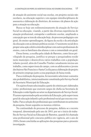 A CONSTRUÇÃO DO PERFIL DO ASSISTENTE SOCIAL NO CENÁRIO EDUCACIONAL 17
de atuação do assistente social nas escolas, em projetos sociais não
escolares, na educação superior e em equipes interdisciplinares de
assessoria e elaboração de diretrizes, de normas e de planos de ação
para a atuação na educação.
Busca-se hoje um redimensionamento da atuação do Serviço
Social na educação, visando, a partir das diversas experiências de
atuação proﬁssional, extrapolar o ambiente escolar, ampliando a
concepção que se tem de educação hoje, do processo pedagógico em
geral, do ensino-aprendizagem, da ﬁgura da escola e da articulação
da educação com as demais políticas sociais. O assistente social deve
proporumaaçãocoletivainterdisciplinarcomoutrosproﬁssionaisdo
ensino, com os familiares dos alunos e com a comunidade em geral.
Dessa forma, a escolha pela cidade de Barretos, como lócus pri-
vilegiado da pesquisa, justifica-se porque a pesquisadora reside
neste município e desenvolveu vários trabalhos com a população
infanto-juvenil, além do ConselhoTutelar e atualmente iniciou um
trabalho, como supervisora de campo, com os adolescentes e jovens
dos bairros São Francisco e Santa Cecília para a elaboração do projeto
de primeiro emprego junto a essa população de baixa renda.
Para a realização da pesquisa, foi necessário selecionar a amostra
não probabilística, intencionalmente constituída pelo Serviço Social
da Secretaria Municipal de Educação.
Ossujeitosforamselecionadosapartirdecritériospré-elaborados
como: proﬁssionais que exercem cargos de cheﬁa na Secretaria de
Educação e estão ligados ao setor ou departamento de Serviço Social.
Ficaram representados pela secretária da Educação, pela supervisora
geral de educação infantil e pelo proﬁssional social que executa o tra-
balho.Paraaseleçãodosproﬁssionaisquecontribuíramnoacréscimo
da pesquisa, foram seguidos os mesmos critérios.
Na continuidade do processo de pesquisa, deﬁniu-se o recorte
temporal, determinado pelo ano de 2003, por ser o início do traba-
lho do Serviço Social na Educação de Barretos, quando foi chamada
uma proﬁssional pelo concurso público em vigência, até o ano de
2008 e foram concluídas as aplicações das pesquisas para a presente
investigação.
 