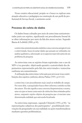 A CONSTRUÇÃO DO PERFIL DO ASSISTENTE SOCIAL NO CENÁRIO EDUCACIONAL 179
Nesse cenário educacional, propõe-se e busca-se explicar uma
atuação educativa e pedagógica na construção de um perﬁl do pro-
ﬁssional de Serviço Social, o assistente social.
Processo de coleta de dados
Os dados foram coletados por meio de entrevistas semiestrutu-
radas junto aos sujeitos, signiﬁcando um procedimento formal de
se obter informações por meio da fala dos atores sociais. Segundo
Barros & Lehfeld (2000, p.58),
a entrevista semiestruturada estabelece uma conversa amigável com
o entrevistado, busca levantar dados que possam ser utilizados em
análise qualitativa, selecionado-se os aspectos mais relevantes de um
problema de pesquisa.
As entrevistas com os sujeitos foram registradas com o uso de
MP4 e/ou gravador, objetivando garantir a autenticidade dos de-
poimentos representados pela fala dos entrevistados e transcritas
conforme seu consentimento.
A utilização das entrevistas é relevante por provocar ricas contri-
buições dos sujeitos conforme aﬁrma Pádua (1997, p.64-65):
a entrevista é um procedimento mais usual no trabalho de campo.
Por meio dela, o pesquisador busca obter informes contidos na fala
dos atores. Ela não signiﬁca uma conversa despretensiosa e neutra,
uma vez que se insere como meio de coleta dos fatos relatados pelos
atores, enquanto sujeito-objetos da pesquisa que vivenciam uma
determinada realidade que está sendo focalizada.
As entrevistas expressam, segundo Chizzotti (1995, p.90), “as
representações subjetivas dos participantes”, possibilitando inter-
venções do pesquisador em sua realidade ou ações transformadoras
mediante questões problemáticas.
 