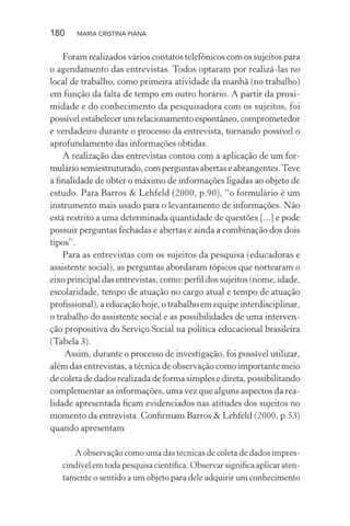 180 MARIA CRISTINA PIANA
Foram realizados vários contatos telefônicos com os sujeitos para
o agendamento das entrevistas. Todos optaram por realizá-las no
local de trabalho, como primeira atividade da manhã (no trabalho)
em função da falta de tempo em outro horário. A partir da proxi-
midade e do conhecimento da pesquisadora com os sujeitos, foi
possívelestabelecerumrelacionamentoespontâneo,comprometedor
e verdadeiro durante o processo da entrevista, tornando possível o
aprofundamento das informações obtidas.
A realização das entrevistas contou com a aplicação de um for-
mulário semiestruturado, com perguntas abertas e abrangentes.Teve
a ﬁnalidade de obter o máximo de informações ligadas ao objeto de
estudo. Para Barros & Lehfeld (2000, p.90), “o formulário é um
instrumento mais usado para o levantamento de informações. Não
está restrito a uma determinada quantidade de questões [...] e pode
possuir perguntas fechadas e abertas e ainda a combinação dos dois
tipos”.
Para as entrevistas com os sujeitos da pesquisa (educadoras e
assistente social), as perguntas abordaram tópicos que nortearam o
eixo principal das entrevistas, como: perﬁl dos sujeitos (nome, idade,
escolaridade, tempo de atuação no cargo atual e tempo de atuação
proﬁssional), a educação hoje, o trabalho em equipe interdisciplinar,
o trabalho do assistente social e as possibilidades de uma interven-
ção propositiva do Serviço Social na política educacional brasileira
(Tabela 3).
Assim, durante o processo de investigação, foi possível utilizar,
além das entrevistas, a técnica de observação como importante meio
de coleta de dados realizada de forma simples e direta, possibilitando
complementar as informações, uma vez que alguns aspectos da rea-
lidade apresentada ﬁcam evidenciados nas atitudes dos sujeitos no
momento da entrevista. Conﬁrmam Barros & Lehfeld (2000, p.53)
quando apresentam
A observação como uma das técnicas de coleta de dados impres-
cindível em toda pesquisa cientíﬁca. Observar signiﬁca aplicar aten-
tamente o sentido a um objeto para dele adquirir um conhecimento
 