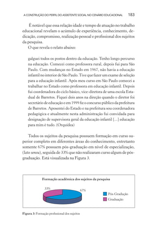 A CONSTRUÇÃO DO PERFIL DO ASSISTENTE SOCIAL NO CENÁRIO EDUCACIONAL 183
É notável que essa relação idade e tempo de atuação no trabalho
educacional revelam o acúmulo de experiência, conhecimento, de-
dicação, compromisso, realização pessoal e proﬁssional dos sujeitos
da pesquisa.
O que revela o relato abaixo:
galguei todos os postos dentro da educação. Tenho longo percurso
na educação. Comecei como professora rural, depois fui para São
Paulo. Com mudanças no Estado em 1967, não havia a educação
infantil no interior de São Paulo.Tive que fazer um exame de seleção
para a educação infantil. Após meu curso em São Paulo comecei a
trabalhar no Estado como professora em educação infantil. Depois
fui coordenadora do ciclo básico, vice-diretora de uma escola Esta-
dual de Barretos. Fiquei dois anos na direção quando o diretor foi
secretário de educação e em 1999 ﬁz o concurso público da prefeitura
de Barretos. Aposentei do Estado e na prefeitura sou coordenadora
pedagógica e atualmente nesta administração fui convidada para
designação de supervisora geral da educação infantil [...] educação
para mim é tudo. (Orquídea)
Todos os sujeitos da pesquisa possuem formação em curso su-
perior completo em diferentes áreas do conhecimento, entretanto
somente 67% possuem pós-graduação em nível de especialização,
(lato sensu), seguida de 33% que não realizaram curso algum de pós-
graduação. Está visualizada na Figura 3.
Figura 3: Formação proﬁssional dos sujeitos
 
