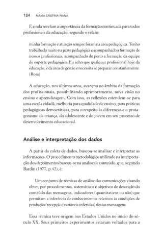 184 MARIA CRISTINA PIANA
Eaindarevelamaimportânciadaformaçãocontinuadaparatodos
proﬁssionais da educação, segundo o relato:
minha formação e atuação sempre foram na área pedagógica.Tenho
trabalhado muito na parte pedagógica e acompanhado a formação de
nossos proﬁssionais, acompanhado de perto a formação da equipe
de suporte pedagógico. Eu acho que qualquer proﬁssional hoje da
educação, é da área de gestão e necessita se preparar constantemente.
(Rosa)
A educação, nos últimos anos, avançou no âmbito da formação
dos profissionais, possibilitando aprimoramento, nova visão no
ensino e aprendizagem. Com isso, as reﬂexões estendem-se para
uma escola cidadã, melhoria para qualidade de ensino, para práticas
pedagógicas democráticas, para o respeito às diferenças e o prota-
gonismo da criança, do adolescente e do jovem em seu processo de
desenvolvimento educacional.
Análise e interpretação dos dados
A partir da coleta de dados, buscou-se analisar e interpretar as
informações. O procedimento metodológico utilizado na interpreta-
ção dos depoimentos baseou-se na análise de conteúdo, que, segundo
Bardin (1977, p.42), é:
Um conjunto de técnicas de análise das comunicações visando
obter, por procedimentos, sistemáticos e objetivos de descrição do
conteúdo das mensagens, indicadores (quantitativos ou não) que
permitam a inferência de conhecimentos relativos às condições de
produção/recepção (variáveis inferidas) destas mensagens.
Essa técnica teve origem nos Estados Unidos no início do sé-
culo XX. Seus primeiros experimentos estavam voltados para a
 
