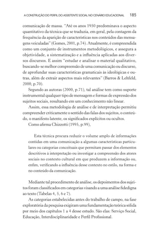 A CONSTRUÇÃO DO PERFIL DO ASSISTENTE SOCIAL NO CENÁRIO EDUCACIONAL 185
comunicação de massa. “Até os anos 1950 predominava o aspecto
quantitativo da técnica que se traduzia, em geral, pela contagem da
frequência da aparição de características nos conteúdos das mensa-
gens veiculadas” (Gomes, 2001, p.74). Atualmente, é compreendida
como um conjunto de instrumentos metodológicos, e assegura a
objetividade, a sistematização e a inﬂuência aplicadas aos diver-
sos discursos. E assim “estudar e analisar o material qualitativo,
buscando-se melhor compreensão de uma comunicação ou discurso,
de aprofundar suas características gramaticais às ideológicas e ou-
tras, além de extrair aspectos mais relevantes” (Barros & Lehfeld,
2000, p.70).
Segundo as autoras (2000, p.71), tal análise tem como suporte
instrumental qualquer tipo de mensagem e formas de expressão dos
sujeitos sociais, resultando em um conhecimento não linear.
Assim, essa metodologia de análise e de interpretação permitiu
compreender criticamente o sentido das falas dos sujeitos, o conteú-
do, o manifesto latente, os signiﬁcados explícitos ou ocultos.
Como aﬁrma Chizzotti (1995, p.99),
Esta técnica procura reduzir o volume amplo de informações
contidas em uma comunicação a algumas características particu-
lares ou categorias conceituais que permitam passar dos elementos
descritivos à interpretação ou investigar a compreensão dos atores
sociais no contexto cultural em que produzem a informação ou,
enﬁm, veriﬁcando a inﬂuência desse contexto no estilo, na forma e
no conteúdo da comunicação.
Mediante tal procedimento de análise, os depoimentos dos sujei-
tos foram classiﬁcados em categorias visando a uma análise ﬁdedigna
ao texto (Tabelas 4, 5, 6 e 7).
As categorias estabelecidas antes do trabalho de campo, na fase
exploratória da pesquisa exigiram uma fundamentação teórica sólida
por meio dos capítulos 1 a 4 desse estudo. São elas: Serviço Social,
Educação, Interdisciplinaridade e Perﬁl Proﬁssional.
 