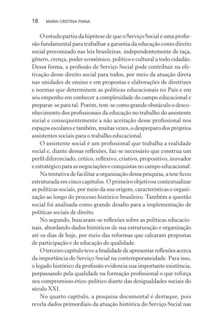 18 MARIA CRISTINA PIANA
O estudo partiu da hipótese de que o Serviço Social é uma proﬁs-
são fundamental para trabalhar a garantia da educação como direito
social preconizado nas leis brasileiras, independentemente de raça,
gênero, crença, poder econômico, político e cultural a todo cidadão.
Dessa forma, a proﬁssão de Serviço Social pode contribuir na efe-
tivação desse direito social para todos, por meio da atuação direta
nas unidades de ensino e em propostas e elaborações de diretrizes
e normas que determinem as políticas educacionais no País e em
seu empenho em conhecer a complexidade do campo educacional e
preparar-se para tal. Porém, tem-se como grande obstáculo o desco-
nhecimento dos proﬁssionais da educação no trabalho do assistente
social e consequentemente a não aceitação desse proﬁssional nos
espaços escolares e também, muitas vezes, o despreparo dos próprios
assistentes sociais para o trabalho educacional.
O assistente social é um proﬁssional que trabalha a realidade
social e, diante dessas reﬂexões, faz-se necessário que construa um
perﬁl diferenciado, crítico, reﬂexivo, criativo, propositivo, inovador
e estratégico para as negociações e conquistas no campo educacional.
Na tentativa de facilitar a organização dessa pesquisa, a tese ﬁcou
estruturada em cinco capítulos. O primeiro objetivou contextualizar
as políticas sociais, por meio da sua origem, características e organi-
zação ao longo do processo histórico brasileiro. Também a questão
social foi analisada como grande desaﬁo para a implementação de
políticas sociais de direito.
No segundo, buscaram-se reﬂexões sobre as políticas educacio-
nais, abordando dados históricos de sua estruturação e organização
até os dias de hoje, por meio das reformas que calcaram propostas
de participação e de educação de qualidade.
O terceiro capítulo teve a ﬁnalidade de apresentar reﬂexões acerca
da importância do Serviço Social na contemporaneidade. Para isso,
o legado histórico da proﬁssão evidencia sua importante existência,
perpassando pela qualidade na formação proﬁssional o que reforça
seu compromisso ético-político diante das desigualdades sociais do
século XXI.
No quarto capítulo, a pesquisa documental é destaque, pois
revela dados primordiais da atuação histórica do Serviço Social nas
 