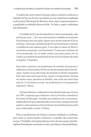 A CONSTRUÇÃO DO PERFIL DO ASSISTENTE SOCIAL NO CENÁRIO EDUCACIONAL 189
A análise das entrevistas revela que todos os sujeitos conhecem o
trabalho do Serviço Social e acreditam em sua importante ampliação
na Secretaria Municipal de Barretos, bem como o aprimoramento e
a qualidade no trabalho desenvolvido. As falas a seguir conﬁrmam
tais aﬁrmações:
O trabalho do Serviço Social poderia ser mais incrementado, aliás
até luto por isso[...]. Eu vejo muito positivo o trabalho da Assistente
Social porque sem essa ajuda, alguns casos seriam impossível de ter
resolução. Acho que o proﬁssional do Serviço Social tende a valorizar
o trabalho de uma maneira geral. E em todas as esferas do Brasil é
necessário essa posição, esse funcionário. E nosso país conforme ele
vai se atualizando, ele vai tendo contato com outros países, ele vai
vendo a necessidade do proﬁssional de Serviço Social dentro de todos
os ângulos. (Orquídea)
hoje temos a parceria, mas gostaríamos de estender essa parceria e
realmente ter funcionários do Serviço Social atuando dentro da edu-
cação. A gente vê que pelo tempo da assistente social não conseguiria
fazer mais, mas o tanto que ela faz, a gente vê a importância. Ela atua
em muitos casos, próximos às famílias, mas como nós temos hoje
mais de 12 mil alunos na rede, um proﬁssional só é humanamente
impossível. (Rosa)
Vejo para Barretos, independente da administração que teremos
em 2009, a esperança que realmente o Serviço Social se consolide na
Secretaria da Educação. Acredito que realmente isso vai acontecer,
independente de qual administrador nós tivermos, porque tanto um
quanto o outro pensam no Serviço Social como proﬁssional que pode
estar colaborando e muito. (Violeta)
Para os proﬁssionais de Osasco a mesma realidade se conﬁrma,
pois todos os entrevistados conhecem o trabalho dos assistentes
sociais. O trabalho está organizado por meio de uma equipe interdis-
ciplinar formada por assistentes sociais, psicólogos e fonoaudiólogos.
 