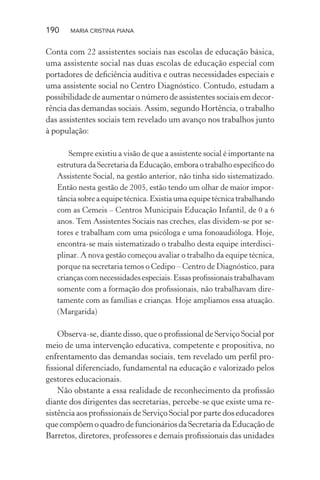 190 MARIA CRISTINA PIANA
Conta com 22 assistentes sociais nas escolas de educação básica,
uma assistente social nas duas escolas de educação especial com
portadores de deﬁciência auditiva e outras necessidades especiais e
uma assistente social no Centro Diagnóstico. Contudo, estudam a
possibilidade de aumentar o número de assistentes sociais em decor-
rência das demandas sociais. Assim, segundo Hortência, o trabalho
das assistentes sociais tem revelado um avanço nos trabalhos junto
à população:
Sempre existiu a visão de que a assistente social é importante na
estrutura da Secretaria da Educação, embora o trabalho especíﬁco do
Assistente Social, na gestão anterior, não tinha sido sistematizado.
Então nesta gestão de 2005, estão tendo um olhar de maior impor-
tânciasobreaequipetécnica.Existiaumaequipetécnicatrabalhando
com as Cemeis – Centros Municipais Educação Infantil, de 0 a 6
anos. Tem Assistentes Sociais nas creches, elas dividem-se por se-
tores e trabalham com uma psicóloga e uma fonoaudióloga. Hoje,
encontra-se mais sistematizado o trabalho desta equipe interdisci-
plinar. A nova gestão começou avaliar o trabalho da equipe técnica,
porque na secretaria temos o Cedipo – Centro de Diagnóstico, para
crianças com necessidades especiais. Essas proﬁssionais trabalhavam
somente com a formação dos proﬁssionais, não trabalhavam dire-
tamente com as famílias e crianças. Hoje ampliamos essa atuação.
(Margarida)
Observa-se, diante disso, que o proﬁssional de Serviço Social por
meio de uma intervenção educativa, competente e propositiva, no
enfrentamento das demandas sociais, tem revelado um perﬁl pro-
ﬁssional diferenciado, fundamental na educação e valorizado pelos
gestores educacionais.
Não obstante a essa realidade de reconhecimento da proﬁssão
diante dos dirigentes das secretarias, percebe-se que existe uma re-
sistência aos proﬁssionais de Serviço Social por parte dos educadores
que compõem o quadro de funcionários da Secretaria da Educação de
Barretos, diretores, professores e demais proﬁssionais das unidades
 