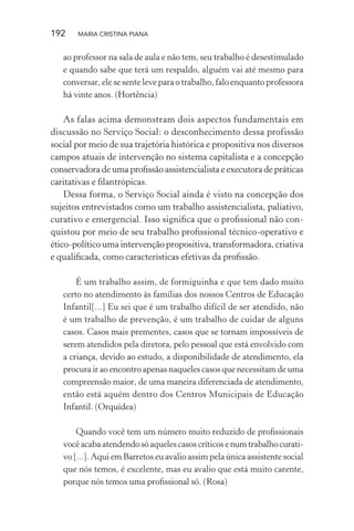 192 MARIA CRISTINA PIANA
ao professor na sala de aula e não tem, seu trabalho é desestimulado
e quando sabe que terá um respaldo, alguém vai até mesmo para
conversar, ele se sente leve para o trabalho, falo enquanto professora
há vinte anos. (Hortência)
As falas acima demonstram dois aspectos fundamentais em
discussão no Serviço Social: o desconhecimento dessa profissão
social por meio de sua trajetória histórica e propositiva nos diversos
campos atuais de intervenção no sistema capitalista e a concepção
conservadoradeumaproﬁssãoassistencialistaeexecutoradepráticas
caritativas e ﬁlantrópicas.
Dessa forma, o Serviço Social ainda é visto na concepção dos
sujeitos entrevistados como um trabalho assistencialista, paliativo,
curativo e emergencial. Isso signiﬁca que o proﬁssional não con-
quistou por meio de seu trabalho proﬁssional técnico-operativo e
ético-político uma intervenção propositiva, transformadora, criativa
e qualiﬁcada, como características efetivas da proﬁssão.
É um trabalho assim, de formiguinha e que tem dado muito
certo no atendimento às famílias dos nossos Centros de Educação
Infantil[...] Eu sei que é um trabalho difícil de ser atendido, não
é um trabalho de prevenção, é um trabalho de cuidar de alguns
casos. Casos mais prementes, casos que se tornam impossíveis de
serem atendidos pela diretora, pelo pessoal que está envolvido com
a criança, devido ao estudo, a disponibilidade de atendimento, ela
procura ir ao encontro apenas naqueles casos que necessitam de uma
compreensão maior, de uma maneira diferenciada de atendimento,
então está aquém dentro dos Centros Municipais de Educação
Infantil. (Orquídea)
Quando você tem um número muito reduzido de proﬁssionais
você acaba atendendo só aqueles casos críticos e num trabalho curati-
vo [...]. Aqui em Barretos eu avalio assim pela única assistente social
que nós temos, é excelente, mas eu avalio que está muito carente,
porque nós temos uma proﬁssional só. (Rosa)
 
