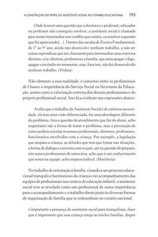 A CONSTRUÇÃO DO PERFIL DO ASSISTENTE SOCIAL NO CENÁRIO EDUCACIONAL 193
Onde houver uma questão que a diretora e o professor, educador
ou professor não conseguiu resolver, a assistente social é chamada
paratentarintermediaresseconﬂitoqueexistiu,ouresolveraquestão
que foi aparecendo[...]. Dentro das escolas de Ensino Fundamental,
de 1º ao 9º ano, ainda não desenvolvi nenhum trabalho, a não ser
coisas esporádicas que me chamaram para intermediar uma conversa
diretora, vice-diretora, professora e a família, que seria apagar o fogo,
apagar o incêndio no momento, mas, fora isso, não foi desenvolvido
nenhum trabalho. (Violeta)
Não obstante a essa realidade, é consenso entre os proﬁssionais
de Osasco a importância do Serviço Social na Secretaria da Educa-
ção, assim como a valorização externa dos demais proﬁssionais e do
próprio proﬁssional social. Isso ﬁca evidente nas expressões abaixo:
Avalio que o trabalho da Assistente Social é de extrema necessi-
dade, ela tem uma visão diferenciada, faz uma abordagem diferente
do problema, fora a questão do atendimento que faz do aluno, acho
importante não a forma de tratar o problema, mas a prevenção de
como podem orientar os nossos proﬁssionais, diretores, professores,
funcionários envolvidos com a criança. Por exemplo, a legislação
que ampara a criança, as atitudes que tem que tomar nas situações,
a forma de diálogo e conversa com os pais, até na questão do preparo;
nós somos proﬁssionais de outra área, acho que é um conhecimento
que soma na equipe, acho imprescindível. (Hortência)
Notrabalhodeorientaçãoàfamília,visandoaumprocessoeduca-
cional tranquilo e harmonioso da criança e no acompanhamento das
equipes de proﬁssionais nos centros de educação infantil, o assistente
social tem se revelado como um proﬁssional de suma importância
para o acompanhamento e o trabalho direto junto às diversas formas
de organização de família que se redesenham no cenário nacional.
é importante a presença do assistente social para tranquilizar, dizer
que é importante que essa criança esteja no núcleo familiar, dispor
 