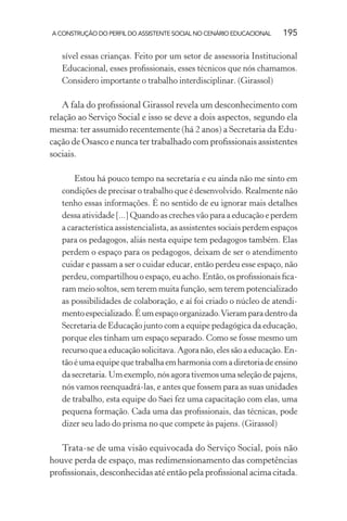 A CONSTRUÇÃO DO PERFIL DO ASSISTENTE SOCIAL NO CENÁRIO EDUCACIONAL 195
sível essas crianças. Feito por um setor de assessoria Institucional
Educacional, esses proﬁssionais, esses técnicos que nós chamamos.
Considero importante o trabalho interdisciplinar. (Girassol)
A fala do proﬁssional Girassol revela um desconhecimento com
relação ao Serviço Social e isso se deve a dois aspectos, segundo ela
mesma: ter assumido recentemente (há 2 anos) a Secretaria da Edu-
cação de Osasco e nunca ter trabalhado com proﬁssionais assistentes
sociais.
Estou há pouco tempo na secretaria e eu ainda não me sinto em
condições de precisar o trabalho que é desenvolvido. Realmente não
tenho essas informações. É no sentido de eu ignorar mais detalhes
dessa atividade [...] Quando as creches vão para a educação e perdem
a característica assistencialista, as assistentes sociais perdem espaços
para os pedagogos, aliás nesta equipe tem pedagogos também. Elas
perdem o espaço para os pedagogos, deixam de ser o atendimento
cuidar e passam a ser o cuidar educar, então perdeu esse espaço, não
perdeu, compartilhou o espaço, eu acho. Então, os proﬁssionais ﬁca-
ram meio soltos, sem terem muita função, sem terem potencializado
as possibilidades de colaboração, e aí foi criado o núcleo de atendi-
mentoespecializado.Éumespaçoorganizado.Vieramparadentroda
Secretaria de Educação junto com a equipe pedagógica da educação,
porque eles tinham um espaço separado. Como se fosse mesmo um
recursoqueaeducaçãosolicitava.Agoranão,elessãoaeducação.En-
tãoéumaequipequetrabalhaemharmoniacomadiretoriadeensino
dasecretaria.Umexemplo,nósagorativemosumaseleçãodepajens,
nós vamos reenquadrá-las, e antes que fossem para as suas unidades
de trabalho, esta equipe do Saei fez uma capacitação com elas, uma
pequena formação. Cada uma das proﬁssionais, das técnicas, pode
dizer seu lado do prisma no que compete às pajens. (Girassol)
Trata-se de uma visão equivocada do Serviço Social, pois não
houve perda de espaço, mas redimensionamento das competências
proﬁssionais, desconhecidas até então pela proﬁssional acima citada.
 