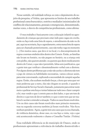 196 MARIA CRISTINA PIANA
Nesse sentido, tal realidade reforça-se com o depoimento do su-
jeito da pesquisa, aVioleta, que apresenta os limites de seu trabalho
proﬁssional como burocrático, restrito e mediador (minimizador) de
conﬂitosderelacionamentos,pessoaiseemergenciais,demonstrando,
muitas vezes, o desvio de competências proﬁssionais, como aﬁrma:
O meu trabalho é basicamente com a educação infantil no agen-
damento de crianças que precisam estar indo para vagas em creche,
então eu faço toda uma lista de espera, o atendimento da mãe ou do
pai,aquinasecretaria,façooagendamento,entranumalistadeespera
para ser chamado posteriormente, caso não tenha vaga no momento
[...] Em muitos casos, que devo ir no local, é o descumprimento de
regras e normas estabelecidos dentro dos Cemeis. Então, as famílias
não levam no horário, ou não pegam no horário, ou a criança está
compiolho, nãoquerematender,ou querem quedeemmedicamento
dentro do Cemei, o que não é permitido, faltas sem justiﬁcativa, que
a gente tem que veriﬁcar e desentendimento verbal com a diretora.
Poralgunsdestesproblemasqueamãenãoaceitaeadiretoranãotem
o jogo de cintura ou habilidades necessárias, vamos colocar assim,
para estar conversando, explicando a necessidade de cumprir aquelas
regras. Então, elas acabam medindo forças, a hora que uma quer ser
mais poderosa que a outra, elas não chegam no acordo, é quando o
proﬁssionaldeServiçoSocialéchamado,justamenteparaentrarneste
meio e quebrar esta força e tentar balancear tudo isso e fazer cumprir
a lei, mas vendo o que é correto para os dois lados, o que um tem de
direito e o que tem de dever também e o que o outro tem que ser ma-
leáveleaceitareentenderasituação.Todososcasosforamresolvidos.
Um ou dois casos não foram resolvidos num primeiro momento,
mas na segunda conversa também já foram resolvidos. Não ﬁcou
nenhumpendente.Agora,agentetemunscasosqueeusouchamada,
de violência doméstica, desse caso, eu vou faço a visita, vejo o que
está acontecendo realmente e chamo o Conselho Tutelar. (Violeta)
Essa realidade diferencia-se do município de Osasco, onde os
proﬁssionais apresentam a relevância do trabalho desenvolvido e
 