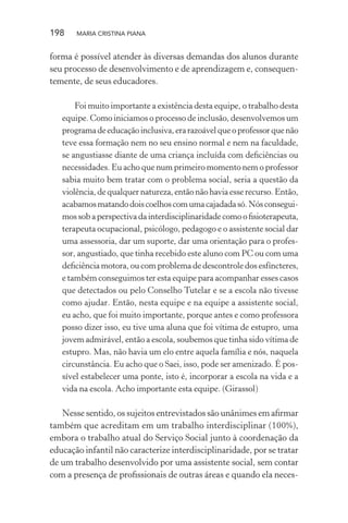 198 MARIA CRISTINA PIANA
forma é possível atender às diversas demandas dos alunos durante
seu processo de desenvolvimento e de aprendizagem e, consequen-
temente, de seus educadores.
Foi muito importante a existência desta equipe, o trabalho desta
equipe. Como iniciamos o processo de inclusão, desenvolvemos um
programadeeducaçãoinclusiva,erarazoávelqueoprofessorquenão
teve essa formação nem no seu ensino normal e nem na faculdade,
se angustiasse diante de uma criança incluída com deﬁciências ou
necessidades. Eu acho que num primeiro momento nem o professor
sabia muito bem tratar com o problema social, seria a questão da
violência, de qualquer natureza, então não havia esse recurso. Então,
acabamosmatandodoiscoelhoscomumacajadadasó.Nósconsegui-
mos sob a perspectiva da interdisciplinaridade como o ﬁsioterapeuta,
terapeuta ocupacional, psicólogo, pedagogo e o assistente social dar
uma assessoria, dar um suporte, dar uma orientação para o profes-
sor, angustiado, que tinha recebido este aluno com PC ou com uma
deﬁciência motora, ou com problema de descontrole dos esfíncteres,
e também conseguimos ter esta equipe para acompanhar esses casos
que detectados ou pelo Conselho Tutelar e se a escola não tivesse
como ajudar. Então, nesta equipe e na equipe a assistente social,
eu acho, que foi muito importante, porque antes e como professora
posso dizer isso, eu tive uma aluna que foi vítima de estupro, uma
jovem admirável, então a escola, soubemos que tinha sido vítima de
estupro. Mas, não havia um elo entre aquela família e nós, naquela
circunstância. Eu acho que o Saei, isso, pode ser amenizado. É pos-
sível estabelecer uma ponte, isto é, incorporar a escola na vida e a
vida na escola. Acho importante esta equipe. (Girassol)
Nesse sentido, os sujeitos entrevistados são unânimes em aﬁrmar
também que acreditam em um trabalho interdisciplinar (100%),
embora o trabalho atual do Serviço Social junto à coordenação da
educação infantil não caracterize interdisciplinaridade, por se tratar
de um trabalho desenvolvido por uma assistente social, sem contar
com a presença de proﬁssionais de outras áreas e quando ela neces-
 