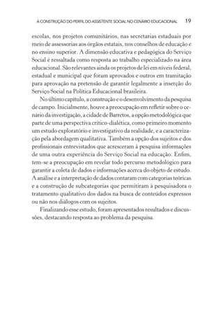 A CONSTRUÇÃO DO PERFIL DO ASSISTENTE SOCIAL NO CENÁRIO EDUCACIONAL 19
escolas, nos projetos comunitários, nas secretarias estaduais por
meio de assessorias aos órgãos estatais, nos conselhos de educação e
no ensino superior. A dimensão educativa e pedagógica do Serviço
Social é ressaltada como resposta ao trabalho especializado na área
educacional. São relevantes ainda os projetos de lei em níveis federal,
estadual e municipal que foram aprovados e outros em tramitação
para aprovação na pretensão de garantir legalmente a inserção do
Serviço Social na Política Educacional brasileira.
Noúltimocapítulo,aconstruçãoeodesenvolvimentodapesquisa
de campo. Inicialmente, houve a preocupação em reﬂetir sobre o ce-
nário da investigação, a cidade de Barretos, a opção metodológica que
parte de uma perspectiva crítico-dialética, como primeiro momento
um estudo exploratório e investigativo da realidade, e a caracteriza-
ção pela abordagem qualitativa.Também a opção dos sujeitos e dos
proﬁssionais entrevistados que acresceram à pesquisa informações
de uma outra experiência do Serviço Social na educação. Enﬁm,
tem-se a preocupação em revelar todo percurso metodológico para
garantir a coleta de dados e informações acerca do objeto de estudo.
A análise e a interpretação de dados contaram com categorias teóricas
e a construção de subcategorias que permitiram à pesquisadora o
tratamento qualitativo dos dados na busca de conteúdos expressos
ou não nos diálogos com os sujeitos.
Finalizando esse estudo, foram apresentados resultados e discus-
sões, destacando resposta ao problema da pesquisa.
 