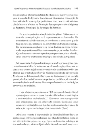A CONSTRUÇÃO DO PERFIL DO ASSISTENTE SOCIAL NO CENÁRIO EDUCACIONAL 199
sita consulta a cheﬁa (secretária da educação e supervisora geral)
para a tomada de decisões. Entretanto é otimizada a concepção da
importância de uma equipe proﬁssional com características inter-
disciplinares e a busca na formação desta por parte dos dirigentes
da Secretaria Municipal de Educação de Barretos.
Eu acho importante a atuação interdisciplinar. Aliás quando eu
tento dar uma explicação a você, eu penso no que ela desenvolve. Ela
nunca faz um trabalho sozinha, de acordo com as orientações que ela
teve no curso que aprendeu, ela sempre faz um trabalho de equipe.
Ela me comunica, ou ela conversa com a diretora, ou com a coorde-
nadora que está no cotidiano com essa criança para saber detalhes.
Quandotemumcasomaisespecíﬁco,semprevamosjuntasàfamília,
então sempre é um trabalho de equipe, não isolado. (Orquídea)
Mesmo diante de alguns limites apresentados pelos sujeitos pes-
quisados no trabalho da assistente social na educação, é importante
considerar que os sujeitos entrevistados são unânimes (100%) em
aﬁrmar que o trabalho do Serviço Social desenvolvido na Secretaria
Municipal de Educação de Barretos e as demais parcerias que ela
possui,sãodesenvolvidoscomcompetênciaequalidade,destacando-
se sua relevância mediante os diversos proﬁssionais das instituições
envolvidas no trabalho.
Hoje nós temos parceria com a FEB, do curso de Serviço Social
que atua junto conosco e temos tido a felicidade de receber só elogios
a esses trabalhos proﬁssionais[...] Nós temos uma outra parceria
com uma entidade que tem um projeto conosco e a assistente social
desenvolve um trabalho com famílias muito carentes das crianças da
educação, o que é muito importante e necessário. (Rosa)
Ainda no tocante à importância da interdisciplinaridade, os
proﬁssionais entrevistados aﬁrmam que é fundamental um trabalho
em nível interdisciplinar, ou seja, é preciso fomentar o diálogo, as
trocas de saberes, a intersubjetividade situando-se total, concreta e
 