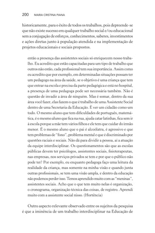200 MARIA CRISTINA PIANA
historicamente, para o êxito de todos os trabalhos, pois depreende-se
que não existe sucesso em qualquer trabalho social e/ou educacional
semaconjugaçãodeesforços,conhecimentos,saberes,investimentos
e ações diretas junto à população atendida e na implementação de
projetos educacionais e sociais propostos.
então a presença das assistentes sociais só enriquecem nosso traba-
lho. Eu acredito que estão capacitadas para um tipo de trabalho que
outros não estão, cada proﬁssional tem sua importância. Assim como
eu acredito que por exemplo, em determinadas situações possam ter
um pedagogo na área da saúde, se o objetivo é uma criança que tem
que entrar na escola e precisa da parte pedagógica e está no hospital,
a presença de uma pedagoga pode ser necessária também. Não é
questão de invadir a área de ninguém. Mas é somar, dentro da sua
área você fazer, elas fazem o que é trabalho de uma Assistente Social
dentro de uma Secretaria da Educação. É ver um cidadão como um
todo. O mesmo aluno que tem diﬁculdades de português, matemá-
tica, é o mesmo aluno que ﬁca na rua, ajuda catar latinhas, ﬁca sem ir
à escola porque a mãe tem vários ﬁlhos e ele tem que cuidar do irmão
menor. É o mesmo aluno que o pai é alcoólatra, é agressivo e que
tem problemas de “fono”, problema mental e que é discriminado por
questões raciais e sociais. Não dá para dividir a pessoa, aí a atuação
da equipe interdisciplinar. Os questionamentos são que as escolas
públicas devem ter psicólogos, assistentes sociais, ﬁsioterapeutas,
nas empresas, nos serviços privados se tem e por que o público não
pode ter? Por exemplo, eu enquanto pedagoga faço uma leitura da
realidade da criança, mas somente na minha visão e quando junta
outras proﬁssionais, se tem uma visão ampla, e dentro da educação
nãopodemosperderisso.Temosaprendidomuitocomas“meninas”,
assistentes sociais. Acho que o que tem muito nelas é organização,
o cronograma, organização técnica das coisas, de registro. Aprendi
muito com a assistente social nisso. (Hortência)
Outro aspecto relevante observado entre os sujeitos da pesquisa
é que a iminência de um trabalho interdisciplinar na Educação de
 