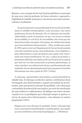 A CONSTRUÇÃO DO PERFIL DO ASSISTENTE SOCIAL NO CENÁRIO EDUCACIONAL 201
Barretos, com a atuação do Serviço Social possibilitará a construção
de uma nova visão da proﬁssão, de forma valorativa, superando a
fragilidade do trabalho atual que se caracteriza como ações assisten-
cialistas e imediatistas.
Eu particularmente como proﬁssional de Serviço Social acredito
muito no trabalho interdisciplinar e acho necessário, mas outros
proﬁssionais da área de educação, eles só valorizam essa interdis-
ciplinaridade a partir do momento em que você mostra resultado
do seu trabalho; se você foi lá, fez um trabalho e eles viram que eles
foram favorecidos com aquilo, eles aceitam, do contrário eles acham
que é uma interferência desnecessária[...] Mas, acredito que a partir
de 2009 a gente vai ter um Departamento do Serviço Social montado
com mais assistentes sociais, mais proﬁssionais, com estagiários, a
parte administrativa e uma sala decente para a gente estar conver-
sando sem muitas interferências. Eu vejo, a cabeça da secretária, o
pensamento dela hoje com relação ao Serviço Social nos leva a pensar
que tudo isso vai estar acontecendo na próxima administração, já
existe uma base, um conhecimento do que o proﬁssional pode estar
realizando,dasuavalorizaçãopelogestorparaquepossasermontado
efetivamente esse setor a partir de 2009. (Violeta)
A educação, apresentada como política social primordial ao
cidadão hoje, foi destaque na fala dos sujeitos e proﬁssionais dessa
investigação, pois demonstraram a urgente necessidade de investi-
mentos, para uma possível educação de qualidade, com valorização
e estimulação do potencial de seus sujeitos, por meio da contribuição
de outros saberes e conhecimentos, do diálogo com outras ciências,
visando rever os paradigmas que a educação sempre se pautou e a
serviço de quem esteve historicamente, como aﬁrmam os sujeitos
pesquisados (100%):
brigamos por uma educação de qualidade. Então a educação hoje
tem as características interdisciplinar e multidisciplinar, que é aquilo
que nós acreditamos como proposta pedagógica [...] (Hortência)
 