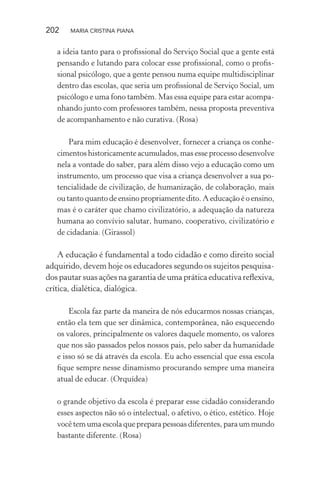 202 MARIA CRISTINA PIANA
a ideia tanto para o proﬁssional do Serviço Social que a gente está
pensando e lutando para colocar esse proﬁssional, como o proﬁs-
sional psicólogo, que a gente pensou numa equipe multidisciplinar
dentro das escolas, que seria um proﬁssional de Serviço Social, um
psicólogo e uma fono também. Mas essa equipe para estar acompa-
nhando junto com professores também, nessa proposta preventiva
de acompanhamento e não curativa. (Rosa)
Para mim educação é desenvolver, fornecer a criança os conhe-
cimentos historicamente acumulados, mas esse processo desenvolve
nela a vontade do saber, para além disso vejo a educação como um
instrumento, um processo que visa a criança desenvolver a sua po-
tencialidade de civilização, de humanização, de colaboração, mais
ou tanto quanto de ensino propriamente dito. A educação é o ensino,
mas é o caráter que chamo civilizatório, a adequação da natureza
humana ao convívio salutar, humano, cooperativo, civilizatório e
de cidadania. (Girassol)
A educação é fundamental a todo cidadão e como direito social
adquirido, devem hoje os educadores segundo os sujeitos pesquisa-
dos pautar suas ações na garantia de uma prática educativa reﬂexiva,
crítica, dialética, dialógica.
Escola faz parte da maneira de nós educarmos nossas crianças,
então ela tem que ser dinâmica, contemporânea, não esquecendo
os valores, principalmente os valores daquele momento, os valores
que nos são passados pelos nossos pais, pelo saber da humanidade
e isso só se dá através da escola. Eu acho essencial que essa escola
ﬁque sempre nesse dinamismo procurando sempre uma maneira
atual de educar. (Orquídea)
o grande objetivo da escola é preparar esse cidadão considerando
esses aspectos não só o intelectual, o afetivo, o ético, estético. Hoje
você tem uma escola que prepara pessoas diferentes, para um mundo
bastante diferente. (Rosa)
 