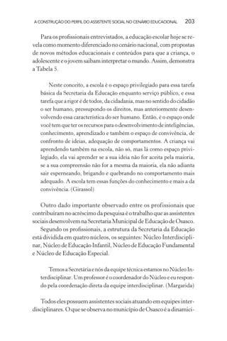 A CONSTRUÇÃO DO PERFIL DO ASSISTENTE SOCIAL NO CENÁRIO EDUCACIONAL 203
Para os proﬁssionais entrevistados, a educação escolar hoje se re-
velacomomomentodiferenciadonocenárionacional,com propostas
de novos métodos educacionais e conteúdos para que a criança, o
adolescenteeojovemsaibaminterpretaromundo.Assim,demonstra
a Tabela 5.
Neste conceito, a escola é o espaço privilegiado para essa tarefa
básica da Secretaria da Educação enquanto serviço público, e essa
tarefa que a rigor é de todos, da cidadania, mas no sentido do cidadão
o ser humano, pressupondo os direitos, mas anteriormente desen-
volvendo essa característica do ser humano. Então, é o espaço onde
você tem que ter os recursos para o desenvolvimento de inteligências,
conhecimento, aprendizado e também o espaço de convivência, de
confronto de ideias, adequação de comportamentos. A criança vai
aprendendo também na escola, não só, mas lá como espaço privi-
legiado, ela vai aprender se a sua ideia não for aceita pela maioria,
se a sua compreensão não for a mesma da maioria, ela não adianta
sair esperneando, brigando e quebrando no comportamento mais
adequado. A escola tem essas funções do conhecimento e mais a da
convivência. (Girassol)
Outro dado importante observado entre os profissionais que
contribuíramnoacréscimodapesquisaéotrabalhoqueasassistentes
sociaisdesenvolvemnaSecretariaMunicipaldeEducaçãodeOsasco.
Segundo os proﬁssionais, a estrutura da Secretaria da Educação
está dividida em quatro núcleos, os seguintes: Núcleo Interdiscipli-
nar,NúcleodeEducaçãoInfantil,NúcleodeEducaçãoFundamental
e Núcleo de Educação Especial.
Temos a Secretária e nós da equipe técnica estamos no Núcleo In-
terdisciplinar. Um professor é o coordenador do Núcleo e eu respon-
do pela coordenação direta da equipe interdisciplinar. (Margarida)
Todos eles possuem assistentes sociais atuando em equipes inter-
disciplinares. O que se observa no município de Osasco é a dinamici-
 