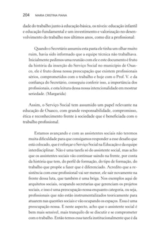 204 MARIA CRISTINA PIANA
dade do trabalho junto à educação básica, os níveis: educação infantil
e educação fundamental e um investimento e valorização no desen-
volvimento do trabalho nos últimos anos, como diz a proﬁssional:
Quando o Secretário assumiu esta pasta ele tinha um olhar muito
ruim, havia sido informado que a equipe técnica não trabalhava.
Inicialmente pedimos uma reunião com ele e este documento é fruto
da história da inserção do Serviço Social no município de Osas-
co, ele é fruto dessa nossa preocupação que existem proﬁssionais
sérios, comprometidos com o trabalho e hoje com o Prof. V. e da
conﬁança do Secretário, conseguiu conferir isso, a importância dos
proﬁssionais, e esta leitura dessa nossa intencionalidade em mostrar
seriedade. (Margarida)
Assim, o Serviço Social tem assumido um papel relevante na
educação de Osasco, com grande responsabilidade, compromisso,
ética e reconhecimento frente à sociedade que é beneﬁciada com o
trabalho proﬁssional.
Estamos avançando e com as assistentes sociais não teremos
muita diﬁculdade para que consigamos responder a esse desaﬁo que
está colocado, que é reforçar o Serviço Social na Educação e da equipe
interdisciplinar. Não é uma tarefa só do assistente social, mas acho
que os assistentes sociais vão continuar saindo na frente, por conta
da história que tem, do perﬁl de formação, do tipo de formação, do
trabalho que propõe a fazer que é diferenciado. Acredito que a re-
sistência com esse proﬁssional vai ser menor, ele sair novamente na
frente dessa luta, que também é uma briga. Nos exemplos aqui de
arquitetos sociais, ocupando secretarias que gerenciam os projetos
sociais, e isso é uma preocupação nossa enquanto categoria, ou seja,
proﬁssionais que não estão instrumentalizados teoricamente para
atuarem nas questões sociais e vão ocupando os espaços. Essa é uma
preocupação nossa. E neste aspecto, acho que o assistente social é
bem mais sensível, mais tranquilo de se discutir e se comprometer
com o trabalho. Então temos essa tarefa institucionalmente que é da
 