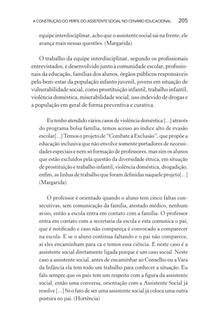 A CONSTRUÇÃO DO PERFIL DO ASSISTENTE SOCIAL NO CENÁRIO EDUCACIONAL 205
equipe interdisciplinar, acho que o assistente social sai na frente, ele
avança mais nessas questões. (Margarida)
O trabalho da equipe interdisciplinar, segundo os proﬁssionais
entrevistados, é desenvolvido junto à comunidade escolar, proﬁssio-
nais da educação, famílias dos alunos, órgãos públicos responsáveis
pelo bem-estar da população infanto juvenil, jovens em situação de
vulnerabilidade social, como prostituição infantil, trabalho infantil,
violência doméstica, miserabilidade social, uso indevido de drogas e
a população em geral de forma preventiva e curativa.
Eutenhoatendidovárioscasosdeviolênciadoméstica[...]através
do programa bolsa família, temos acesso ao índice alto de evasão
escolar[...]Temos o projeto de “Combate à Exclusão”, que propõe a
educação inclusiva que não envolve somente portadores de necessi-
dades especiais e nem só formação de professores, mas sim os alunos
que estão excluídos pela questão da diversidade étnica, em situação
de prostituição e trabalho infantil, violência doméstica, drogadição,
enﬁm, as linhas de trabalho que foram deﬁnidas naquele projeto[...]
(Margarida)
O professor é orientado quando o aluno tem cinco faltas con-
secutivas, sem comunicação da família, atestado médico, nenhum
aviso, então a escola entra em contato com a família. O professor
entra em contato com a secretaria da escola e esta comunica o pai,
que é notiﬁcado e caso não compareça é convocado a comparecer
na escola. E se o aluno continua faltando e o pai não comparece,
aí eles encaminham para cá e temos essa ciência. E neste caso é a
assistente social diretamente ligada porque é um caso social. Neste
caso a assistente social, antes de encaminhar ao Conselho ou aVara
da Infância ela tem todo um trabalho para conhecer a situação. Eu
falo sempre que os pais tem um respeito com a ﬁgura da assistente
social, então uma conversa, orientação com a Assistente Social já
resolve [...] Só o fato de ser uma assistente social já coloca uma outra
postura no pai. (Hortência)
 