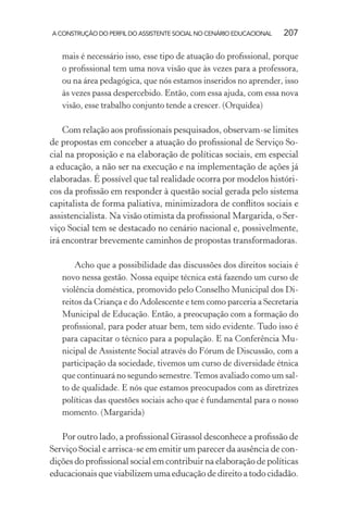 A CONSTRUÇÃO DO PERFIL DO ASSISTENTE SOCIAL NO CENÁRIO EDUCACIONAL 207
mais é necessário isso, esse tipo de atuação do proﬁssional, porque
o proﬁssional tem uma nova visão que às vezes para a professora,
ou na área pedagógica, que nós estamos inseridos no aprender, isso
às vezes passa despercebido. Então, com essa ajuda, com essa nova
visão, esse trabalho conjunto tende a crescer. (Orquídea)
Com relação aos proﬁssionais pesquisados, observam-se limites
de propostas em conceber a atuação do proﬁssional de Serviço So-
cial na proposição e na elaboração de políticas sociais, em especial
a educação, a não ser na execução e na implementação de ações já
elaboradas. É possível que tal realidade ocorra por modelos históri-
cos da proﬁssão em responder à questão social gerada pelo sistema
capitalista de forma paliativa, minimizadora de conﬂitos sociais e
assistencialista. Na visão otimista da proﬁssional Margarida, o Ser-
viço Social tem se destacado no cenário nacional e, possivelmente,
irá encontrar brevemente caminhos de propostas transformadoras.
Acho que a possibilidade das discussões dos direitos sociais é
novo nessa gestão. Nossa equipe técnica está fazendo um curso de
violência doméstica, promovido pelo Conselho Municipal dos Di-
reitos da Criança e do Adolescente e tem como parceria a Secretaria
Municipal de Educação. Então, a preocupação com a formação do
proﬁssional, para poder atuar bem, tem sido evidente. Tudo isso é
para capacitar o técnico para a população. E na Conferência Mu-
nicipal de Assistente Social através do Fórum de Discussão, com a
participação da sociedade, tivemos um curso de diversidade étnica
que continuará no segundo semestre.Temos avaliado como um sal-
to de qualidade. E nós que estamos preocupados com as diretrizes
políticas das questões sociais acho que é fundamental para o nosso
momento. (Margarida)
Por outro lado, a proﬁssional Girassol desconhece a proﬁssão de
Serviço Social e arrisca-se em emitir um parecer da ausência de con-
dições do proﬁssional social em contribuir na elaboração de políticas
educacionais que viabilizem uma educação de direito a todo cidadão.
 