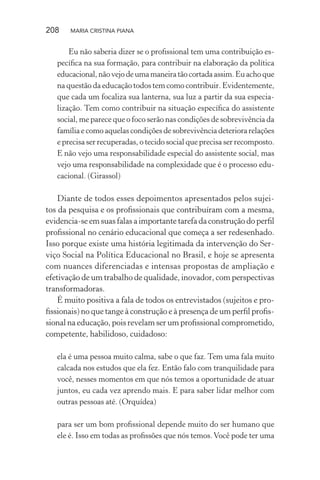 208 MARIA CRISTINA PIANA
Eu não saberia dizer se o proﬁssional tem uma contribuição es-
pecíﬁca na sua formação, para contribuir na elaboração da política
educacional,nãovejodeumamaneiratãocortadaassim.Euachoque
na questão da educação todos tem como contribuir. Evidentemente,
que cada um focaliza sua lanterna, sua luz a partir da sua especia-
lização. Tem como contribuir na situação especíﬁca do assistente
social, me parece que o foco serão nas condições de sobrevivência da
família e como aquelas condições de sobrevivência deteriora relações
e precisa ser recuperadas, o tecido social que precisa ser recomposto.
E não vejo uma responsabilidade especial do assistente social, mas
vejo uma responsabilidade na complexidade que é o processo edu-
cacional. (Girassol)
Diante de todos esses depoimentos apresentados pelos sujei-
tos da pesquisa e os proﬁssionais que contribuíram com a mesma,
evidencia-se em suas falas a importante tarefa da construção do perﬁl
proﬁssional no cenário educacional que começa a ser redesenhado.
Isso porque existe uma história legitimada da intervenção do Ser-
viço Social na Política Educacional no Brasil, e hoje se apresenta
com nuances diferenciadas e intensas propostas de ampliação e
efetivação de um trabalho de qualidade, inovador, com perspectivas
transformadoras.
É muito positiva a fala de todos os entrevistados (sujeitos e pro-
ﬁssionais) no que tange à construção e à presença de um perﬁl proﬁs-
sional na educação, pois revelam ser um proﬁssional comprometido,
competente, habilidoso, cuidadoso:
ela é uma pessoa muito calma, sabe o que faz. Tem uma fala muito
calcada nos estudos que ela fez. Então falo com tranquilidade para
você, nesses momentos em que nós temos a oportunidade de atuar
juntos, eu cada vez aprendo mais. E para saber lidar melhor com
outras pessoas até. (Orquídea)
para ser um bom proﬁssional depende muito do ser humano que
ele é. Isso em todas as proﬁssões que nós temos.Você pode ter uma
 