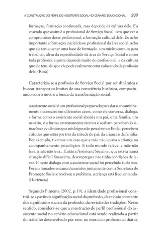 A CONSTRUÇÃO DO PERFIL DO ASSISTENTE SOCIAL NO CENÁRIO EDUCACIONAL 209
formação, formação continuada, mas depende da cultura dele. Eu
entendo que assim é o proﬁssional de Serviço Social, tem que ver o
compromisso desse proﬁssional, a formação cultural dele. Eu acho
importante a formação inicial desse proﬁssional da área social, acho
que ele tem que ter uma base de formação, um núcleo comum para
trabalhar, além da especiﬁcidade da área de Serviço Social e como
toda proﬁssão, a gente depende muito do proﬁssional, e da cultura
que ele tem, do que ele pode realmente estar colocando da proﬁssão
dele. (Rosa)
Caracteriza-se a proﬁssão de Serviço Social por ser dinâmica e
buscar transpor os limites de sua consciência histórica, compactu-
ando com o novo e a busca da transformação social.
o assistente social é um proﬁssional preparado para dar o encaminha-
mento necessário em diferentes casos, como ele conversa, dialoga,
a forma como o assistente social aborda um pai, uma família, um
usuário, é a forma extremamente técnica e acabam percebendo si-
tuações e evidências que nós leigos não percebemos Então, percebem
atitudes que estão por trás da atitude do pai, da criança e da família.
Por exemplo, tivemos um caso que a mãe não levava a criança no
acompanhamento psicológico. E todo mundo falava, a mãe não
leva, a mãe não leva... Então a Assistente Social viu que estava numa
situação difícil ﬁnanceira, desemprego e não tinha condições de le-
var. E neste diálogo com a assistente social foi percebido tudo isso.
Foram tomados encaminhamentos juntamente com a Secretaria de
Promoção Social e resolveu o problema, a criança está frequentando.
(Hortência)
Segundo Pimenta (2002, p.19), a identidade proﬁssional cons-
trói-seapartirdasigniﬁcaçãosocialdaproﬁssão,darevisãoconstante
dos signiﬁcados sociais da proﬁssão, da revisão das tradições. Nesse
sentido, considera-se que a construção do perﬁl proﬁssional do as-
sistente social no cenário educacional está sendo realizada a partir
do trabalho desenvolvido por este, no exercício proﬁssional diário,
 