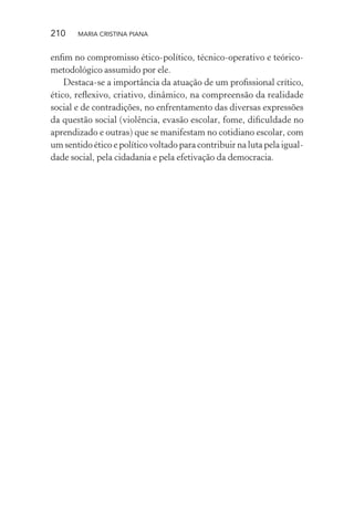 210 MARIA CRISTINA PIANA
enﬁm no compromisso ético-político, técnico-operativo e teórico-
metodológico assumido por ele.
Destaca-se a importância da atuação de um proﬁssional crítico,
ético, reﬂexivo, criativo, dinâmico, na compreensão da realidade
social e de contradições, no enfrentamento das diversas expressões
da questão social (violência, evasão escolar, fome, diﬁculdade no
aprendizado e outras) que se manifestam no cotidiano escolar, com
um sentido ético e político voltado para contribuir na luta pela igual-
dade social, pela cidadania e pela efetivação da democracia.
 