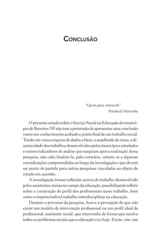 CONCLUSÃO
“Quem para, retrocede”
Friedrich Nietzsche
O presente estudo sobre o Serviço Social na Educação do municí-
pio de Barretos/SP não tem a pretensão de apresentar uma conclusão
como um conhecimento acabado e ponto ﬁnal de um trabalho social.
Tendo em vista a riqueza de dados e fatos, a amplitude do tema, a di-
namicidade dos trabalhos desenvolvidos pelos municípios estudados
e outros indicadores de análise que surgiram após a realização dessa
pesquisa, não cabe ﬁnalizá-la, pelo contrário, remete-se a algumas
considerações compreendidas ao longo da investigação e que devem
ser ponto de partida para outras pesquisas vinculadas ao objeto de
estudo em questão.
A investigação trouxe reﬂexões acerca do trabalho desenvolvido
pelosassistentessociaisnocampodaeducação,possibilitandoreﬂetir
sobre a construção do perﬁl dos proﬁssionais nesse trabalho, bem
como o imprescindível trabalho interdisciplinar na educação.
Durante o percurso da pesquisa, houve a percepção de que não
existe um modelo de intervenção proﬁssional ou um perﬁl ideal de
proﬁssional, assistente social, que intervenha de forma que resolva
todos os problemas sociais que a educação vive hoje. Existe, sim, um
 