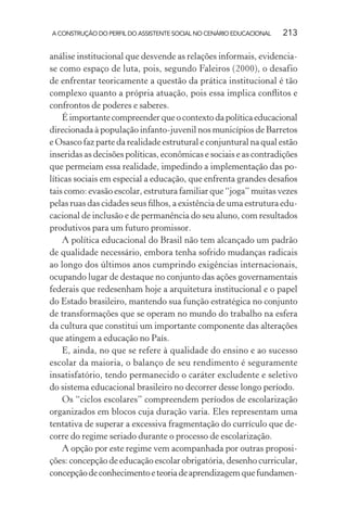 A CONSTRUÇÃO DO PERFIL DO ASSISTENTE SOCIAL NO CENÁRIO EDUCACIONAL 213
análise institucional que desvende as relações informais, evidencia-
se como espaço de luta, pois, segundo Faleiros (2000), o desafio
de enfrentar teoricamente a questão da prática institucional é tão
complexo quanto a própria atuação, pois essa implica conﬂitos e
confrontos de poderes e saberes.
Éimportantecompreenderqueocontextodapolíticaeducacional
direcionada à população infanto-juvenil nos municípios de Barretos
e Osasco faz parte da realidade estrutural e conjuntural na qual estão
inseridas as decisões políticas, econômicas e sociais e as contradições
que permeiam essa realidade, impedindo a implementação das po-
líticas sociais em especial a educação, que enfrenta grandes desaﬁos
tais como: evasão escolar, estrutura familiar que “joga” muitas vezes
pelas ruas das cidades seus ﬁlhos, a existência de uma estrutura edu-
cacional de inclusão e de permanência do seu aluno, com resultados
produtivos para um futuro promissor.
A política educacional do Brasil não tem alcançado um padrão
de qualidade necessário, embora tenha sofrido mudanças radicais
ao longo dos últimos anos cumprindo exigências internacionais,
ocupando lugar de destaque no conjunto das ações governamentais
federais que redesenham hoje a arquitetura institucional e o papel
do Estado brasileiro, mantendo sua função estratégica no conjunto
de transformações que se operam no mundo do trabalho na esfera
da cultura que constitui um importante componente das alterações
que atingem a educação no País.
E, ainda, no que se refere à qualidade do ensino e ao sucesso
escolar da maioria, o balanço de seu rendimento é seguramente
insatisfatório, tendo permanecido o caráter excludente e seletivo
do sistema educacional brasileiro no decorrer desse longo período.
Os “ciclos escolares” compreendem períodos de escolarização
organizados em blocos cuja duração varia. Eles representam uma
tentativa de superar a excessiva fragmentação do currículo que de-
corre do regime seriado durante o processo de escolarização.
A opção por este regime vem acompanhada por outras proposi-
ções: concepção de educação escolar obrigatória, desenho curricular,
concepçãodeconhecimentoeteoriadeaprendizagemquefundamen-
 