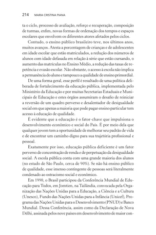 214 MARIA CRISTINA PIANA
ta o ciclo, processo de avaliação, reforço e recuperação, composição
de turmas, enﬁm, novas formas de ordenação dos tempos e espaços
escolares que envolvem os diferentes atores afetados pelos ciclos.
Contudo, o ensino público brasileiro teve, nos últimos anos,
muitos avanços. Atesta a porcentagem de crianças e de adolescentes
em idade escolar que estão matriculados, a redução dos números de
alunos com idade defasada em relação à série que estão cursando, o
aumento das matrículas no Ensino Médio, a redução das taxas de re-
petência e evasão escolar. Não obstante, o acesso à escola não implica
apermanênciadoalunoetampoucoaqualidadedeensinoprimordial.
De uma forma geral, esse perﬁl é resultado de uma política deli-
berada de fortalecimento da educação pública, implementada pelo
Ministério da Educação e por muitas Secretarias Estaduais e Muni-
cipais de Educação e estes órgãos assumiram o desaﬁo de reiniciar
a reversão de um quadro perverso e desalentador de desigualdade
social em que apenas a maioria que pode pagar ensino particular tem
acesso à educação de qualidade.
É evidente que a educação é o fator-chave que impulsiona o
desenvolvimento econômico e social do País. É por meio dela que
qualquer jovem tem a oportunidade de melhorar seu padrão de vida
e de encontrar um caminho digno para sua trajetória proﬁssional e
pessoal.
Exatamente por isso, educação pública deficiente é um fator
perverso de concentração de renda e de perpetuação da desigualdade
social. A escola pública conta com uma grande maioria dos alunos
(no estado de São Paulo, cerca de 90%). Se não há ensino público
de qualidade, esse imenso contingente de pessoas será literalmente
condenado ao ostracismo social e econômico.
Em 1990, o Brasil participou da Conferência Mundial de Edu-
cação para Todos, em Jomtien, na Tailândia, convocada pela Orga-
nização das Nações Unidas para a Educação, a Ciência e a Cultura
(Unesco), Fundo das Nações Unidas para a Infância (Unicef), Pro-
grama das Nações Unidas para o Desenvolvimento (PNUD) e Banco
Mundial. Dessa Conferência, assim como da Declaração de Nova
Délhi, assinada pelos nove países em desenvolvimento de maior con-
 