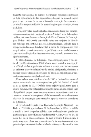 A CONSTRUÇÃO DO PERFIL DO ASSISTENTE SOCIAL NO CENÁRIO EDUCACIONAL 215
tingente populacional do mundo. Resultaram posições consensuais
na luta pela satisfação das necessidades básicas de aprendizagem
para todos, capazes de tornar universal a educação fundamental e
de ampliar as oportunidades de aprendizagem para crianças, jovens
e adultos.
Tendo em vista o quadro atual da educação no Brasil e os compro-
missos assumidos internacionalmente, o Ministério da Educação e
do Desporto coordenou a elaboração do Plano Decenal de Educação
para Todos (1993-2003), concebido como um conjunto de diretri-
zes políticas em contínuo processo de negociação, voltado para a
recuperação da escola fundamental, a partir do compromisso com
a equidade e com o incremento da qualidade, como também com a
constante avaliação dos sistemas escolares, visando a seu contínuo
aprimoramento.
O Plano Decenal de Educação, em consonância com o que es-
tabelece a Constituição de 1988, aﬁrma a necessidade e a obrigação
de o Estado elaborar parâmetros claros no campo curricular capazes
de orientar as ações educativas do ensino obrigatório, de forma a
adequá-los aos ideais democráticos e à busca da melhoria da quali-
dade do ensino nas escolas brasileiras.
Em nível nacional, até dezembro de 1996, o Ensino Fundamental
esteve estruturado nos termos previstos pela Lei Federal nº 5.692
de 11 de agosto de 1971. Deﬁnia como objetivo geral, tanto para o
ensino fundamental (obrigatório) quanto para o ensino médio (não
obrigatório), proporcionar aos educandos a formação necessária ao
desenvolvimento de suas potencialidades como elemento de autorre-
alização, de preparação para o trabalho e para o exercício consciente
da cidadania.
A nova Lei de Diretrizes e Bases da Educação Nacional (Lei
Federal nº 9.394), aprovada em 20 de dezembro de 1996, consolida
e amplia o dever do poder público com a educação em geral e em
particular para com o Ensino Fundamental. Assim, vê-se no art. 22
dessa Lei que a educação básica, da qual o Ensino Fundamental é
parte integrante, deve assegurar a todos “a formação comum indis-
pensável para o exercício da cidadania e fornecer-lhes meios para
 