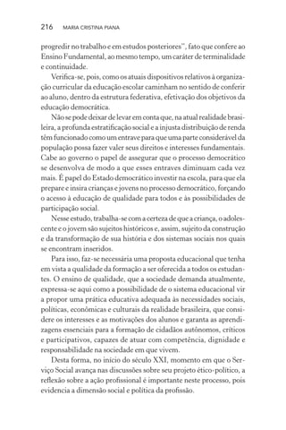 216 MARIA CRISTINA PIANA
progredir no trabalho e em estudos posteriores”, fato que confere ao
EnsinoFundamental,aomesmotempo,umcaráterdeterminalidade
e continuidade.
Veriﬁca-se, pois, como os atuais dispositivos relativos à organiza-
ção curricular da educação escolar caminham no sentido de conferir
ao aluno, dentro da estrutura federativa, efetivação dos objetivos da
educação democrática.
Nãosepodedeixardelevaremcontaque,naatualrealidadebrasi-
leira, a profunda estratiﬁcação social e a injusta distribuição de renda
têmfuncionadocomoumentraveparaqueumaparteconsiderávelda
população possa fazer valer seus direitos e interesses fundamentais.
Cabe ao governo o papel de assegurar que o processo democrático
se desenvolva de modo a que esses entraves diminuam cada vez
mais. É papel do Estado democrático investir na escola, para que ela
prepare e insira crianças e jovens no processo democrático, forçando
o acesso à educação de qualidade para todos e às possibilidades de
participação social.
Nesseestudo,trabalha-secomacertezadequeacriança,oadoles-
cente e o jovem são sujeitos históricos e, assim, sujeito da construção
e da transformação de sua história e dos sistemas sociais nos quais
se encontram inseridos.
Para isso, faz-se necessária uma proposta educacional que tenha
em vista a qualidade da formação a ser oferecida a todos os estudan-
tes. O ensino de qualidade, que a sociedade demanda atualmente,
expressa-se aqui como a possibilidade de o sistema educacional vir
a propor uma prática educativa adequada às necessidades sociais,
políticas, econômicas e culturais da realidade brasileira, que consi-
dere os interesses e as motivações dos alunos e garanta as aprendi-
zagens essenciais para a formação de cidadãos autônomos, críticos
e participativos, capazes de atuar com competência, dignidade e
responsabilidade na sociedade em que vivem.
Desta forma, no início do século XXI, momento em que o Ser-
viço Social avança nas discussões sobre seu projeto ético-político, a
reﬂexão sobre a ação proﬁssional é importante neste processo, pois
evidencia a dimensão social e política da proﬁssão.
 