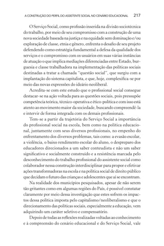 A CONSTRUÇÃO DO PERFIL DO ASSISTENTE SOCIAL NO CENÁRIO EDUCACIONAL 217
O Serviço Social, como proﬁssão inserida na divisão sociotécnica
do trabalho, por meio de seu compromisso com a construção de uma
novasociedadebaseadanajustiçaenaequidadesemdominaçãoe/ou
exploração de classe, etnia e gênero, enfrenta o desaﬁo de seu projeto
defendendo como estratégia fundamental a defesa da qualidade dos
serviços e o compromisso com os usuários em suas várias instâncias
de atuação o que implica mediações diferenciadas entre Estado, bur-
guesia e classe trabalhadora na implementação das políticas sociais
destinadas a tratar a chamada “questão social”, que surgiu com a
implantação do sistema capitalista, e que, hoje, complexiﬁca-se por
meio das novas expressões do ideário neoliberal.
Acredita-se com este estudo que o proﬁssional social consegue
destacar-se na ação voltada para as questões sociais, pois pressupõe
competênciateórica,técnico-operativaeético-políticaecomissoestá
atento ao movimento maior da sociedade, buscando compreendê-la
e intervir de forma integrada com os demais proﬁssionais.
Tem-se a partir da trajetória do Serviço Social a importância
do proﬁssional social na escola, bem como na política educacio-
nal, juntamente com seus diversos proﬁssionais, no empenho do
enfrentamento dos diversos problemas, tais como: a evasão escolar,
a violência, o baixo rendimento escolar do aluno, o despreparo dos
educadores direcionados a um saber conteudista e não um saber
signiﬁcativo e socialmente construído e a resistência marcada pelo
desconhecimento do trabalho proﬁssional do assistente social como
colaborador nessa construção interdisciplinar para propor e efetivar
ações transformadoras na escola e na política social de direito público
quedecidamofuturodascriançaseadolescentesqueaíseencontram.
Na realidade dos municípios pesquisados, apesar de não serem
tão gritantes como em algumas regiões do País, é possível constatar
claramente por meio dessa investigação que estes sofrem os impac-
tos dessa política imposta pelo capitalismo/neoliberalismo e que o
direcionamento das políticas sociais, especialmente a educação, vem
adquirindo um caráter seletivo e compensatório.
Depois de todas as reﬂexões realizadas voltadas ao conhecimento
e à compreensão do cenário educacional e do Serviço Social, vale
 