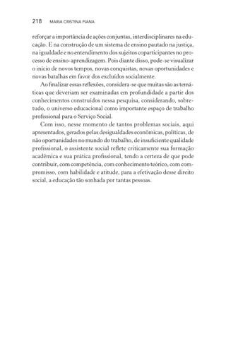 218 MARIA CRISTINA PIANA
reforçar a importância de ações conjuntas, interdisciplinares na edu-
cação. E na construção de um sistema de ensino pautado na justiça,
na igualdade e no entendimento dos sujeitos coparticipantes no pro-
cesso de ensino-aprendizagem. Pois diante disso, pode-se visualizar
o início de novos tempos, novas conquistas, novas oportunidades e
novas batalhas em favor dos excluídos socialmente.
Ao ﬁnalizar essas reﬂexões, considera-se que muitas são as temá-
ticas que deveriam ser examinadas em profundidade a partir dos
conhecimentos construídos nessa pesquisa, considerando, sobre-
tudo, o universo educacional como importante espaço de trabalho
proﬁssional para o Serviço Social.
Com isso, nesse momento de tantos problemas sociais, aqui
apresentados, gerados pelas desigualdades econômicas, políticas, de
não oportunidades no mundo do trabalho, de insuﬁciente qualidade
proﬁssional, o assistente social reﬂete criticamente sua formação
acadêmica e sua prática proﬁssional, tendo a certeza de que pode
contribuir, com competência, com conhecimento teórico, com com-
promisso, com habilidade e atitude, para a efetivação desse direito
social, a educação tão sonhada por tantas pessoas.
 