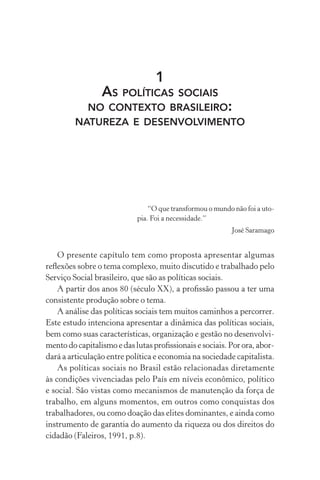 1
AS POLÍTICAS SOCIAIS
NO CONTEXTO BRASILEIRO:
NATUREZA E DESENVOLVIMENTO
“O que transformou o mundo não foi a uto-
pia. Foi a necessidade.”
José Saramago
O presente capítulo tem como proposta apresentar algumas
reﬂexões sobre o tema complexo, muito discutido e trabalhado pelo
Serviço Social brasileiro, que são as políticas sociais.
A partir dos anos 80 (século XX), a proﬁssão passou a ter uma
consistente produção sobre o tema.
A análise das políticas sociais tem muitos caminhos a percorrer.
Este estudo intenciona apresentar a dinâmica das políticas sociais,
bem como suas características, organização e gestão no desenvolvi-
mentodocapitalismoe das lutas proﬁssionais e sociais.Por ora,abor-
dará a articulação entre política e economia na sociedade capitalista.
As políticas sociais no Brasil estão relacionadas diretamente
às condições vivenciadas pelo País em níveis econômico, político
e social. São vistas como mecanismos de manutenção da força de
trabalho, em alguns momentos, em outros como conquistas dos
trabalhadores, ou como doação das elites dominantes, e ainda como
instrumento de garantia do aumento da riqueza ou dos direitos do
cidadão (Faleiros, 1991, p.8).
 
