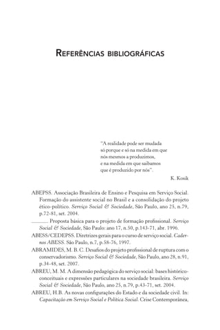 REFERÊNCIAS BIBLIOGRÁFICAS
“A realidade pode ser mudada
só porque e só na medida em que
nós mesmos a produzimos,
e na medida em que saibamos
que é produzido por nós”.
K. Kosik
ABEPSS. Associação Brasileira de Ensino e Pesquisa em Serviço Social.
Formação do assistente social no Brasil e a consolidação do projeto
ético-político. Serviço Social & Sociedade, São Paulo, ano 25, n.79,
p.72-81, set. 2004.
. Proposta básica para o projeto de formação proﬁssional. Serviço
Social & Sociedade, São Paulo: ano 17, n.50, p.143-71, abr. 1996.
ABESS/CEDEPSS. Diretrizes gerais para o curso de serviço social. Cader-
nos ABESS. São Paulo, n.7, p.58-76, 1997.
ABRAMIDES, M. B. C. Desaﬁos do projeto proﬁssional de ruptura com o
conservadorismo. Serviço Social & Sociedade, São Paulo, ano 28, n.91,
p.34-48, set. 2007.
ABREU, M. M. A dimensão pedagógica do serviço social: bases histórico-
conceituais e expressões particulares na sociedade brasileira. Serviço
Social & Sociedade, São Paulo, ano 25, n.79, p.43-71, set. 2004.
ABREU, H.B. As novas conﬁgurações do Estado e da sociedade civil. In:
Capacitação em Serviço Social e Política Social. Crise Contemporânea,
 