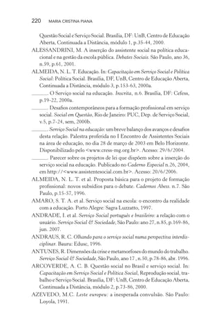 220 MARIA CRISTINA PIANA
Questão Social e Serviço Social. Brasília, DF: UnB, Centro de Educação
Aberta, Continuada a Distância, módulo 1, p.35-44, 2000.
ALESSANDRINI, M. A inserção do assistente social na política educa-
cional e na gestão da escola pública. Debates Sociais. São Paulo, ano 36,
n.59, p.61, 2001.
ALMEIDA, N. L.T. Educação. In: Capacitação em Serviço Social e Política
Social: Política Social. Brasília, DF, UnB, Centro de Educação Aberta,
Continuada a Distância, módulo 3, p.153-63, 2000a.
. O Serviço social na educação. Inscrita, n.6. Brasília, DF: Cefess,
p.19-22, 2000a.
. Desaﬁos contemporâneos para a formação proﬁssional em serviço
social. Social em Questão, Rio de Janeiro: PUC, Dep. de Serviço Social,
v.5, p.7-24, sem, 2000b.
. Serviço Social na educação: um breve balanço dos avanços e desaﬁos
desta relação. Palestra proferida no I Encontro de Assistentes Sociais
na área de educação, no dia 28 de março de 2003 em Belo Horizonte.
Disponibilizado pelo <www.cress-mg.org.br>. Acesso: 29/6/2004.
. Parecer sobre os projetos de lei que dispõem sobre a inserção do
serviço social na educação. Publicado no Caderno Especial n.26, 2004,
em http://<www.assistentesocial.com.br>. Acesso: 20/6/2006.
ALMEIDA, N. L. T. et al. Proposta básica para o projeto de formação
proﬁssional: novos subsídios para o debate. Cadernos Abess. n.7. São
Paulo, p.15-57, 1996.
AMARO, S. T. A. et al. Serviço social na escola: o encontro da realidade
com a educação. Porto Alegre: Sagra Luzzatto, 1997.
ANDRADE, I. et al. Serviço Social português e brasileiro: a relação com o
usuário. Serviço Social & Sociedade, São Paulo: ano 27, n.85, p.169-86,
jun. 2007.
ANDRAUS, R. C. Olhando para o serviço social numa perspectiva interdis-
ciplinar. Bauru: Edusc, 1996.
ANTUNES, R. Dimensões da crise e metamorfoses do mundo do trabalho.
Serviço Social & Sociedade, São Paulo, ano 17 , n.50, p.78-86, abr. 1996.
ARCOVERDE, A. C. B. Questão social no Brasil e serviço social. In:
Capacitação em Serviço Social e Política Social, Reprodução social, tra-
balho e Serviço Social. Brasília, DF: UnB, Centro de Educação Aberta,
Continuada a Distância, módulo 2, p.73-86, 2000.
AZEVEDO, M.C. Leste europeu: a inesperada convulsão. São Paulo:
Loyola, 1991.
 