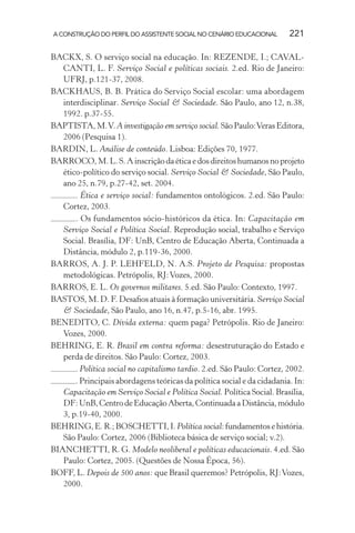 A CONSTRUÇÃO DO PERFIL DO ASSISTENTE SOCIAL NO CENÁRIO EDUCACIONAL 221
BACKX, S. O serviço social na educação. In: REZENDE, I.; CAVAL-
CANTI, L. F. Serviço Social e políticas sociais. 2.ed. Rio de Janeiro:
UFRJ, p.121-37, 2008.
BACKHAUS, B. B. Prática do Serviço Social escolar: uma abordagem
interdisciplinar. Serviço Social & Sociedade. São Paulo, ano 12, n.38,
1992. p.37-55.
BAPTISTA,M.V.A investigação em serviço social.SãoPaulo:VerasEditora,
2006 (Pesquisa 1).
BARDIN, L. Análise de conteúdo. Lisboa: Edições 70, 1977.
BARROCO,M.L.S.Ainscriçãodaéticaedosdireitoshumanosnoprojeto
ético-político do serviço social. Serviço Social & Sociedade, São Paulo,
ano 25, n.79, p.27-42, set. 2004.
. Ética e serviço social: fundamentos ontológicos. 2.ed. São Paulo:
Cortez, 2003.
. Os fundamentos sócio-históricos da ética. In: Capacitação em
Serviço Social e Política Social. Reprodução social, trabalho e Serviço
Social. Brasília, DF: UnB, Centro de Educação Aberta, Continuada a
Distância, módulo 2, p.119-36, 2000.
BARROS, A. J. P. LEHFELD, N. A.S. Projeto de Pesquisa: propostas
metodológicas. Petrópolis, RJ:Vozes, 2000.
BARROS, E. L. Os governos militares. 5.ed. São Paulo: Contexto, 1997.
BASTOS, M. D. F. Desaﬁos atuais à formação universitária. Serviço Social
& Sociedade, São Paulo, ano 16, n.47, p.5-16, abr. 1995.
BENEDITO, C. Dívida externa: quem paga? Petrópolis. Rio de Janeiro:
Vozes, 2000.
BEHRING, E. R. Brasil em contra reforma: desestruturação do Estado e
perda de direitos. São Paulo: Cortez, 2003.
. Política social no capitalismo tardio. 2.ed. São Paulo: Cortez, 2002.
. Principais abordagens teóricas da política social e da cidadania. In:
Capacitação em Serviço Social e Política Social. Política Social. Brasília,
DF:UnB,CentrodeEducaçãoAberta,ContinuadaaDistância,módulo
3, p.19-40, 2000.
BEHRING, E. R.; BOSCHETTI, I. Política social: fundamentos e história.
São Paulo: Cortez, 2006 (Biblioteca básica de serviço social; v.2).
BIANCHETTI, R. G. Modelo neoliberal e políticas educacionais. 4.ed. São
Paulo: Cortez, 2005. (Questões de Nossa Época, 56).
BOFF, L. Depois de 500 anos: que Brasil queremos? Petrópolis, RJ:Vozes,
2000.
 