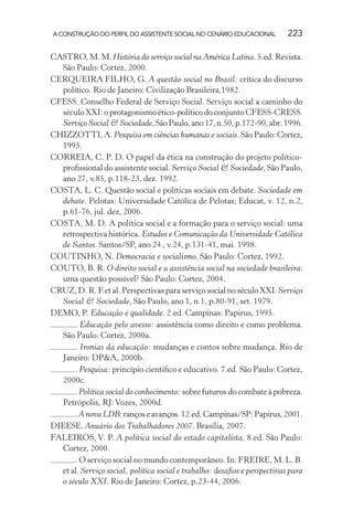 A CONSTRUÇÃO DO PERFIL DO ASSISTENTE SOCIAL NO CENÁRIO EDUCACIONAL 223
CASTRO,M.M.História do serviço social na América Latina.5.ed.Revista.
São Paulo: Cortez, 2000.
CERQUEIRA FILHO, G. A questão social no Brasil: crítica do discurso
político. Rio de Janeiro: Civilização Brasileira,1982.
CFESS. Conselho Federal de Serviço Social. Serviço social a caminho do
século XXI: o protagonismo ético-político do conjunto CFESS-CRESS.
Serviço Social & Sociedade,SãoPaulo,ano17,n.50,p.172-90,abr.1996.
CHIZZOTTI, A. Pesquisa em ciências humanas e sociais. São Paulo: Cortez,
1995.
CORREIA, C. P. D. O papel da ética na construção do projeto político-
proﬁssional do assistente social. Serviço Social & Sociedade, São Paulo,
ano 27, v.85, p.118-23, dez. 1992.
COSTA, L. C. Questão social e políticas sociais em debate. Sociedade em
debate. Pelotas: Universidade Católica de Pelotas; Educat, v. 12, n.2,
p.61-76, jul. dez, 2006.
COSTA, M. D. A política social e a formação para o serviço social: uma
retrospectiva histórica. Estudos e Comunicação da Universidade Católica
de Santos. Santos/SP, ano 24 , v.24, p.131-41, mai. 1998.
COUTINHO, N. Democracia e socialismo. São Paulo: Cortez, 1992.
COUTO, B. R. O direito social e a assistência social na sociedade brasileira:
uma questão possível? São Paulo: Cortez, 2004.
CRUZ, D. R. F.et al. Perspectivas para serviço social no século XXI. Serviço
Social & Sociedade, São Paulo, ano 1, n.1, p.80-91, set. 1979.
DEMO, P. Educação e qualidade. 2.ed. Campinas: Papirus, 1995.
. Educação pelo avesso: assistência como direito e como problema.
São Paulo: Cortez, 2000a.
. Ironias da educação: mudanças e contos sobre mudança. Rio de
Janeiro: DP&A, 2000b.
. Pesquisa: princípio cientíﬁco e educativo. 7.ed. São Paulo: Cortez,
2000c.
. Política social do conhecimento: sobre futuros do combate à pobreza.
Petrópolis, RJ:Vozes, 2000d.
.A nova LDB:rançoseavanços.12.ed.Campinas/SP:Papirus,2001.
DIEESE. Anuário dos Trabalhadores 2007. Brasília, 2007.
FALEIROS, V. P. A política social do estado capitalista. 8.ed. São Paulo:
Cortez, 2000.
. O serviço social no mundo contemporâneo. In: FREIRE, M. L. B.
et al. Serviço social, política social e trabalho: desaﬁos e perspectivas para
o século XXI. Rio de Janeiro: Cortez, p.23-44, 2006.
 