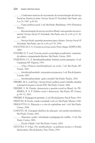 224 MARIA CRISTINA PIANA
. Confrontos teóricos do movimento de reconceituação do Serviço
Social na América Latina. Serviço Social & Sociedade. São Paulo, ano
8, n.24, 1987. p.49-69.
. O que é política social. 5.ed. São Paulo: Brasiliense, 1991 (Primeiros
Passos).
. Reconceituação do serviço social no Brasil: uma questão em movi-
mento? Serviço Social & Sociedade, São Paulo, ano 26, n.84, p.21-36,
nov. 2005.
. Serviço Social: questões presentes para o futuro. Serviço Social &
Sociedade. São Paulo, ano 26, n.84, p.9-39, 1996.
FAUSTINI, M. S. A. O ensino no serviço social. Porto Alegre: EDIPUCRS,
2004.
FÁVERO, E.T. et al. O serviço social e a psicologia no judiciário: construin-
do saberes, conquistando direitos. São Paulo: Cortez, 2005.
FAZENDA, I. C. A. Interdisciplinaridade: história, teoria e pesquisa. 14.ed.
Campinas/SP: Papirus, 1994.
. (Org.) Práticas interdisciplinares na escola. 7.ed. São Paulo, SP:
Cortez, 2001.
. Interdisciplinaridade: um projeto em parceria. 5.ed. Rio de Janeiro:
Loyola, 2002.
. Interdisciplinaridade: qual o sentido? São Paulo: Paulus, 2003.
FREIRE,M.L.etal(Org.).Serviço Social, política social e trabalho:desaﬁos
e perspectivas para o século XXI. São Paulo: Cortez, 2006.
FREIRE, S. M. Estado, democracia e questão social no Brasil. In: PE-
REIRA, P. A. P. Política social e democracia. São Paulo, SP: Cortez,
p.149-72, 2001.
FREIRE,P.Pedagogia do oprimido.21.ed.RiodeJaneiro:Paz&Terra,1993.
FREITAG.B.Escola, estado e sociedade.6.ed.rev.SãoPaulo:Moraes,1986.
FRIGOTTO, G. Educação e a crise do capitalismo real. 4.ed. São Paulo:
Cortez, 2000.
GADOTI, M. Concepção dialética da educação: um estudo introdutório.
São Paulo: Cortez, 2001.
. Educação e poder: introdução à pedagogia do conﬂito. 13.ed. São
Paulo: Cortez, 2003.
. Escola Cidadã. 9.ed. São Paulo: Cortez, 2003.
GENTILI, P. (Org). Pós-neoliberalismo: as políticas sociais e o Estado
democrático. Rio de Janeiro: Paz e Terra, 1995.
 